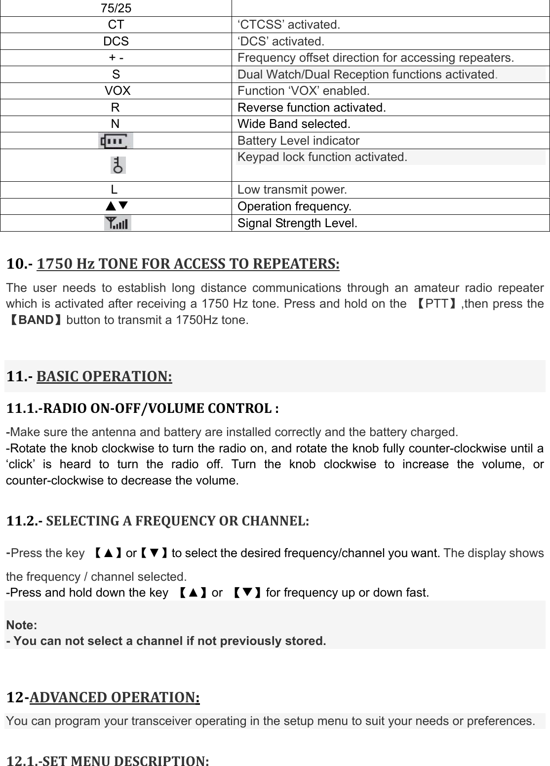 75/25   CT  ‘CTCSS’ activated. DCS  ‘DCS’ activated. + -  Frequency offset direction for accessing repeaters. S  Dual Watch/Dual Reception functions activated. VOX  Function ‘VOX’ enabled. R  Reverse function activated.                  N  Wide Band selected.  Battery Level indicator  Keypad lock function activated. L  Low transmit power. ▲▼ Operation frequency.  Signal Strength Level.  10.1750HzTONEFORACCESSTOREPEATERS:The user needs to establish long distance communications through an amateur radio repeater which is activated after receiving a 1750 Hz tone. Press and hold on the  【PTT】,then press the 【BAND】button to transmit a 1750Hz tone. 11.BASICOPERATION:11.1.RADIOONOFF/VOLUMECONTROL:-Make sure the antenna and battery are installed correctly and the battery charged. -Rotate the knob clockwise to turn the radio on, and rotate the knob fully counter-clockwise until a ‘click’ is heard to turn the radio off. Turn the knob clockwise to increase the volume, or counter-clockwise to decrease the volume.  11.2.SELECTINGAFREQUENCYORCHANNEL:Press the key  【▲】or【▼】to select the desired frequency/channel you want. The display shows the frequency / channel selected. -Press and hold down the key  【▲】or  【▼】for frequency up or down fast.  Note: - You can not select a channel if not previously stored. 12ADVANCEDOPERATION:You can program your transceiver operating in the setup menu to suit your needs or preferences.  12.1.SETMENUDESCRIPTION:
