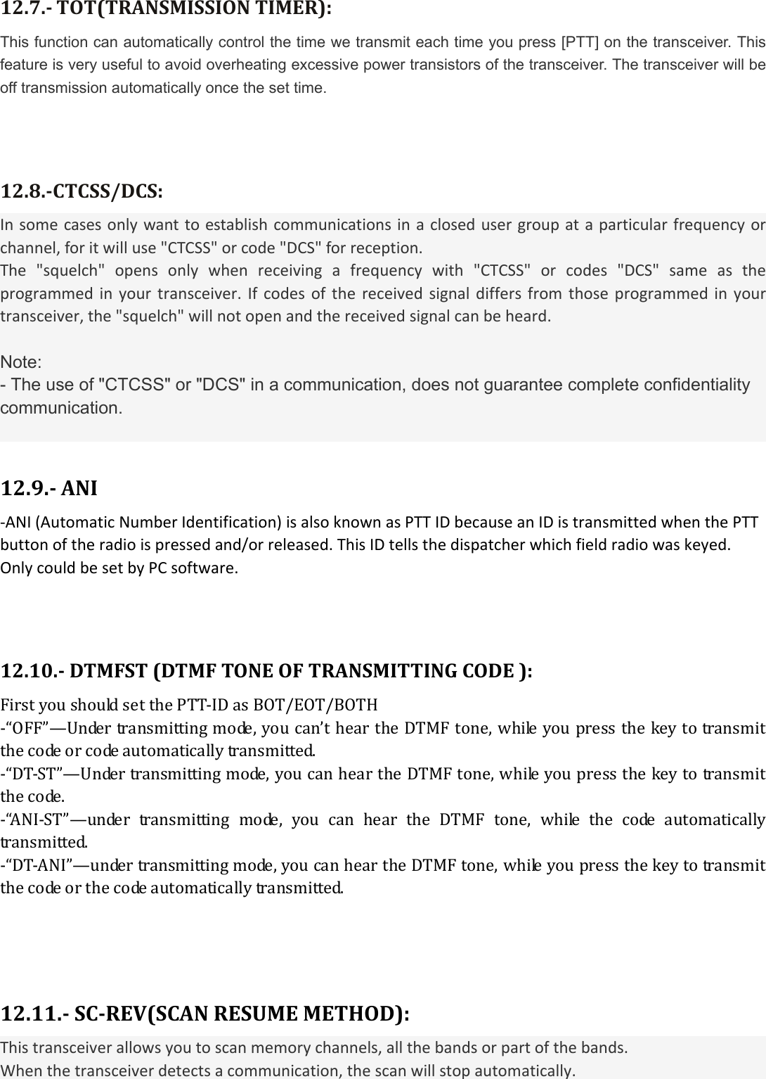 12.7.TOT(TRANSMISSIONTIMER):This function can automatically control the time we transmit each time you press [PTT] on the transceiver. This feature is very useful to avoid overheating excessive power transistors of the transceiver. The transceiver will be off transmission automatically once the set time.  12.8.CTCSS/DCS:Insomecasesonlywanttoestablishcommunicationsinaclosedusergroupataparticularfrequencyorchannel,foritwilluse&quot;CTCSS&quot;orcode&quot;DCS&quot;forreception.The&quot;squelch&quot;opensonlywhenreceivingafrequencywith&quot;CTCSS&quot;orcodes&quot;DCS&quot;sameastheprogrammedinyourtransceiver.Ifcodesofthereceivedsignaldiffersfromthoseprogrammedinyourtransceiver,the&quot;squelch&quot;willnotopenandthereceivedsignalcanbeheard. Note: - The use of &quot;CTCSS&quot; or &quot;DCS&quot; in a communication, does not guarantee complete confidentiality communication. 12.9. ANI‐ANI(AutomaticNumberIdentification)isalsoknownasPTTIDbecauseanIDistransmittedwhenthePTTbuttonoftheradioispressedand/orreleased.ThisIDtellsthedispatcherwhichfieldradiowaskeyed.OnlycouldbesetbyPCsoftware. 12.10.DTMFST(DTMFTONEOFTRANSMITTINGCODE):FirstyoushouldsetthePTT‐IDasBOT/EOT/BOTH‐“OFF”—Undertransmittingmode,youcan’theartheDTMFtone,whileyoupressthekeytotransmitthecodeorcodeautomaticallytransmitted.‐“DT‐ST”—Undertransmittingmode,youcanheartheDTMFtone,whileyoupressthekeytotransmitthecode.‐“ANI‐ST”—undertransmittingmode,youcanheartheDTMFtone,while the code automaticallytransmitted.‐“DT‐ANI”—undertransmittingmode,youcanheartheDTMFtone,whileyoupressthekeytotransmitthecodeorthecodeautomaticallytransmitted.12.11.SCREV(SCANRESUMEMETHOD):Thistransceiverallowsyoutoscanmemorychannels,allthebandsorpartofthebands.Whenthetransceiverdetectsacommunication,thescanwillstopautomatically. 