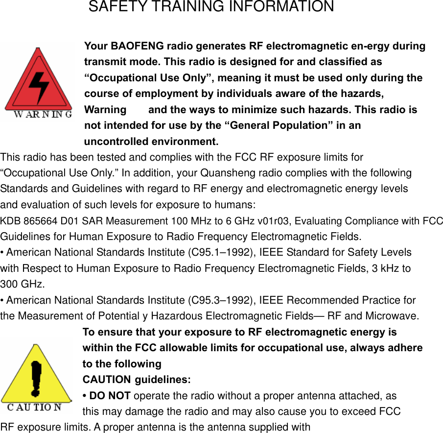 SAFETY TRAINING INFORMATION Your BAOFENG radio generates RF electromagnetic en-ergy during transmit mode. This radio is designed for and classified as “Occupational Use Only”, meaning it must be used only during the course of employment by individuals aware of the hazards, Warning    and the ways to minimize such hazards. This radio is not intended for use by the “General Population” in an                    uncontrolled environment. This radio has been tested and complies with the FCC RF exposure limits for “Occupational Use Only.” In addition, your Quansheng radio complies with the following Standards and Guidelines with regard to RF energy and electromagnetic energy levels and evaluation of such levels for exposure to humans: Guidelines for Human Exposure to Radio Frequency Electromagnetic Fields. • American National Standards Institute (C95.1–1992), IEEE Standard for Safety Levels with Respect to Human Exposure to Radio Frequency Electromagnetic Fields, 3 kHz to 300 GHz. • American National Standards Institute (C95.3–1992), IEEE Recommended Practice for the Measurement of Potential y Hazardous Electromagnetic Fields— RF and Microwave. To ensure that your exposure to RF electromagnetic energy is within the FCC allowable limits for occupational use, always adhere to the following CAUTION guidelines: • DO NOT operate the radio without a proper antenna attached, as   this may damage the radio and may also cause you to exceed FCC   RF exposure limits. A proper antenna is the antenna supplied with KDB 865664 D01 SAR Measurement 100 MHz to 6 GHz v01r03, Evaluating Compliance with FCC