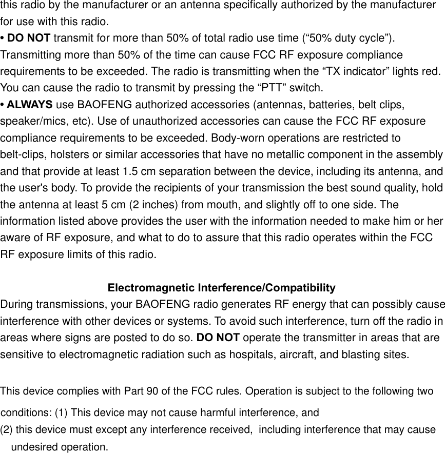 this radio by the manufacturer or an antenna speciﬁcally authorized by the manufacturer for use with this radio. • DO NOT transmit for more than 50% of total radio use time (“50% duty cycle”). Transmitting more than 50% of the time can cause FCC RF exposure compliance requirements to be exceeded. The radio is transmitting when the “TX indicator” lights red. You can cause the radio to transmit by pressing the “PTT” switch. • ALWAYS use BAOFENG authorized accessories (antennas, batteries, belt clips, speaker/mics, etc). Use of unauthorized accessories can cause the FCC RF exposure compliance requirements to be exceeded. Body-worn operations are restricted to belt-clips, holsters or similar accessories that have no metallic component in the assembly and that provide at least 1.5 cm separation between the device, including its antenna, and the user&apos;s body. To provide the recipients of your transmission the best sound quality, hold the antenna at least 5 cm (2 inches) from mouth, and slightly off to one side. The information listed above provides the user with the information needed to make him or her aware of RF exposure, and what to do to assure that this radio operates within the FCC RF exposure limits of this radio. Electromagnetic Interference/Compatibility During transmissions, your BAOFENG radio generates RF energy that can possibly cause interference with other devices or systems. To avoid such interference, turn off the radio in areas where signs are posted to do so. DO NOT operate the transmitter in areas that are   sensitive to electromagnetic radiation such as hospitals, aircraft, and blasting sites. This device complies with Part 90 of the FCC rules. Operation is subject to the following two conditions: (1) This device may not cause harmful interference, and (2) this device must except any interference received,  including interference that may cause undesired operation. 