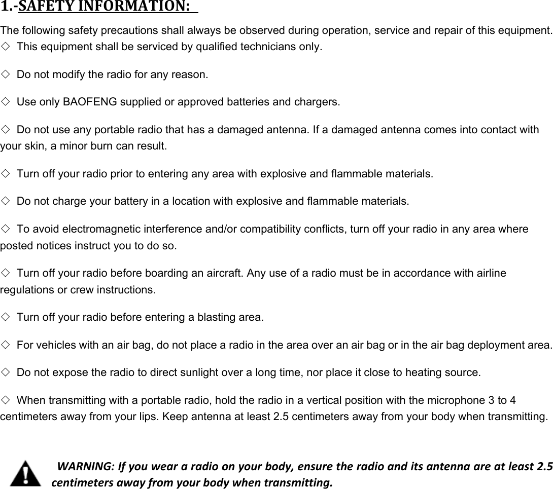 1.SAFETYINFORMATION:The following safety precautions shall always be observed during operation, service and repair of this equipment.   ◇ This equipment shall be serviced by qualified technicians only.   ◇ Do not modify the radio for any reason.   ◇ Use only BAOFENG supplied or approved batteries and chargers.   ◇ Do not use any portable radio that has a damaged antenna. If a damaged antenna comes into contact with your skin, a minor burn can result.   ◇ Turn off your radio prior to entering any area with explosive and flammable materials.   ◇ Do not charge your battery in a location with explosive and flammable materials.   ◇ To avoid electromagnetic interference and/or compatibility conflicts, turn off your radio in any area where posted notices instruct you to do so.   ◇ Turn off your radio before boarding an aircraft. Any use of a radio must be in accordance with airline regulations or crew instructions.   ◇ Turn off your radio before entering a blasting area.   ◇ For vehicles with an air bag, do not place a radio in the area over an air bag or in the air bag deployment area.   ◇ Do not expose the radio to direct sunlight over a long time, nor place it close to heating source.   ◇ When transmitting with a portable radio, hold the radio in a vertical position with the microphone 3 to 4 centimeters away from your lips. Keep antenna at least 2.5 centimeters away from your body when transmitting.     WARNING:Ifyouweararadioonyourbody,ensuretheradioanditsantennaareatleast2.5centimetersawayfromyourbodywhentransmitting.     