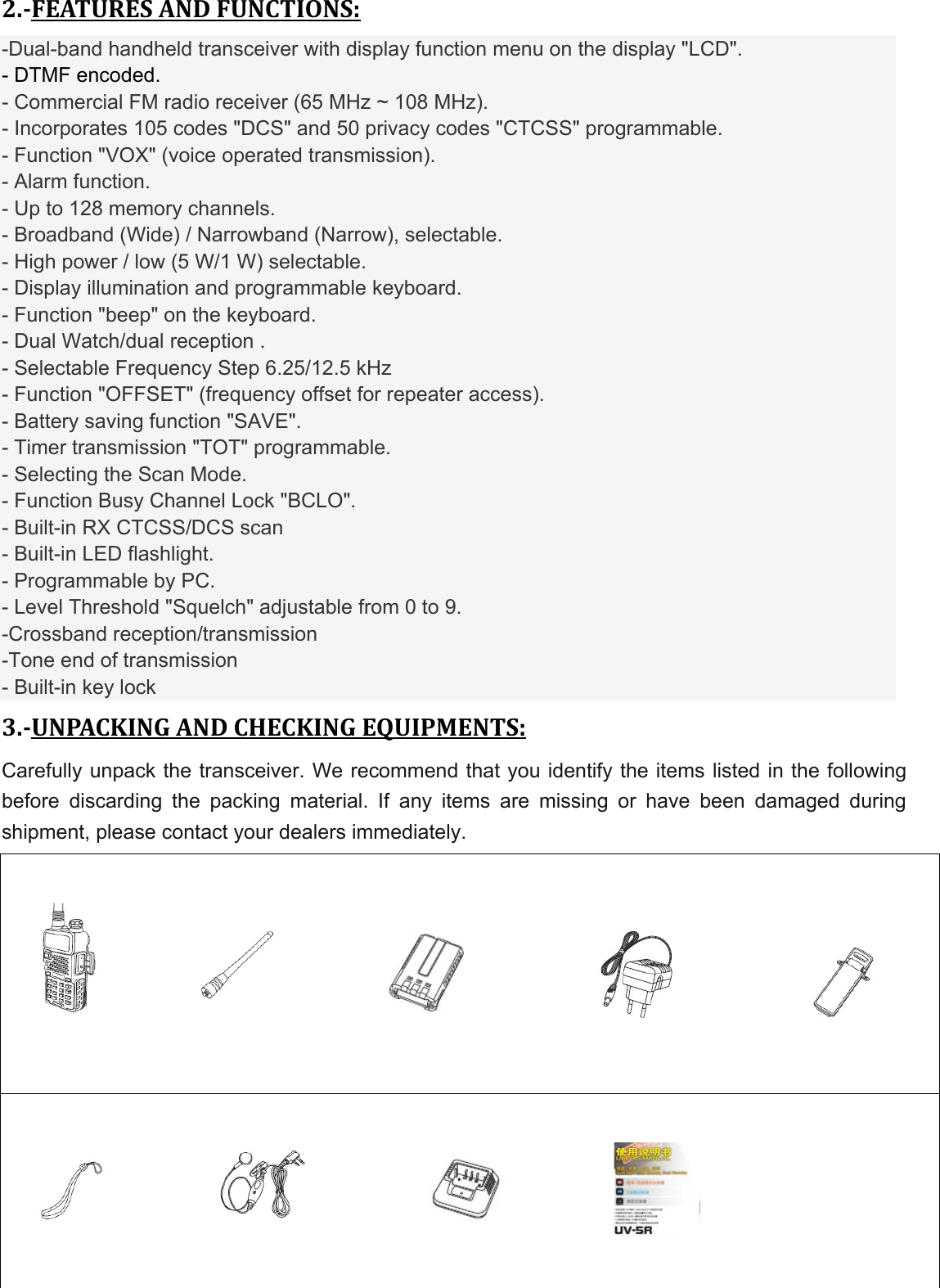 2.FEATURESANDFUNCTIONS:-Dual-band handheld transceiver with display function menu on the display &quot;LCD&quot;. - DTMF encoded. - Commercial FM radio receiver (65 MHz ~ 108 MHz). - Incorporates 105 codes &quot;DCS&quot; and 50 privacy codes &quot;CTCSS&quot; programmable. - Function &quot;VOX&quot; (voice operated transmission). - Alarm function. - Up to 128 memory channels. - Broadband (Wide) / Narrowband (Narrow), selectable. - High power / low (5 W/1 W) selectable. - Display illumination and programmable keyboard. - Function &quot;beep&quot; on the keyboard. - Dual Watch/dual reception . - Selectable Frequency Step 6.25/12.5 kHz - Function &quot;OFFSET&quot; (frequency offset for repeater access). - Battery saving function &quot;SAVE&quot;. - Timer transmission &quot;TOT&quot; programmable. - Selecting the Scan Mode. - Function Busy Channel Lock &quot;BCLO&quot;. - Built-in RX CTCSS/DCS scan - Built-in LED flashlight. - Programmable by PC. - Level Threshold &quot;Squelch&quot; adjustable from 0 to 9. -Crossband reception/transmission -Tone end of transmission - Built-in key lock 3.UNPACKINGANDCHECKINGEQUIPMENTS:Carefully unpack the transceiver. We recommend that you identify the items listed in the following before discarding the packing material. If any items are missing or have been damaged during shipment, please contact your dealers immediately.               