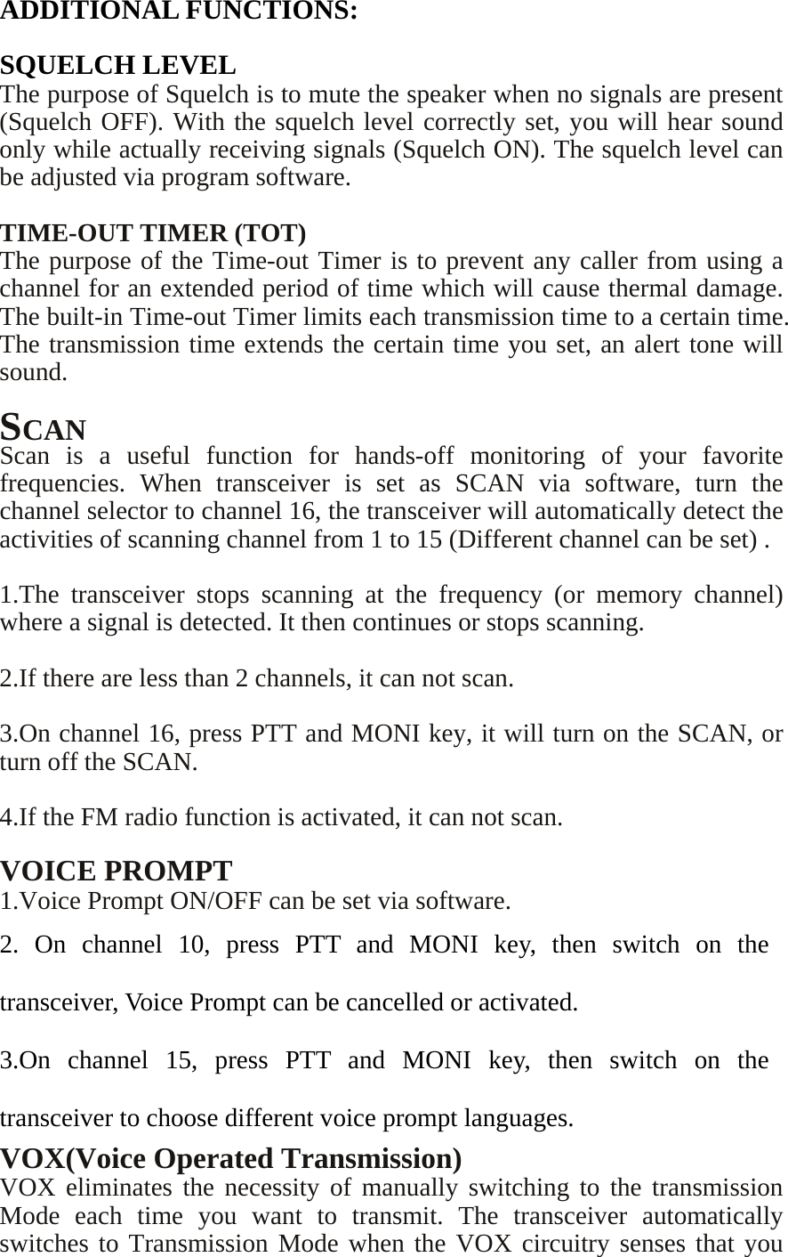   ADDITIONAL FUNCTIONS:  SQUELCH LEVEL The purpose of Squelch is to mute the speaker when no signals are present (Squelch OFF). With the squelch level correctly set, you will hear sound only while actually receiving signals (Squelch ON). The squelch level can be adjusted via program software.  TIME-OUT TIMER (TOT) The purpose of the Time-out Timer is to prevent any caller from using a channel for an extended period of time which will cause thermal damage. The built-in Time-out Timer limits each transmission time to a certain time. The transmission time extends the certain time you set, an alert tone will sound.  SCAN Scan is a useful function for hands-off monitoring of your favorite frequencies. When transceiver is set as SCAN via software, turn the channel selector to channel 16, the transceiver will automatically detect the activities of scanning channel from 1 to 15 (Different channel can be set) .  1.The transceiver stops scanning at the frequency (or memory channel) where a signal is detected. It then continues or stops scanning.  2.If there are less than 2 channels, it can not scan.  3.On channel 16, press PTT and MONI key, it will turn on the SCAN, or turn off the SCAN.  4.If the FM radio function is activated, it can not scan.  VOICE PROMPT 1.Voice Prompt ON/OFF can be set via software. 2. On channel 10, press PTT and MONI key, then switch on the transceiver, Voice Prompt can be cancelled or activated. 3.On channel 15, press PTT and MONI key, then switch on the transceiver to choose different voice prompt languages. VOX(Voice Operated Transmission) VOX eliminates the necessity of manually switching to the transmission Mode each time you want to transmit. The transceiver automatically switches to Transmission Mode when the VOX circuitry senses that you 