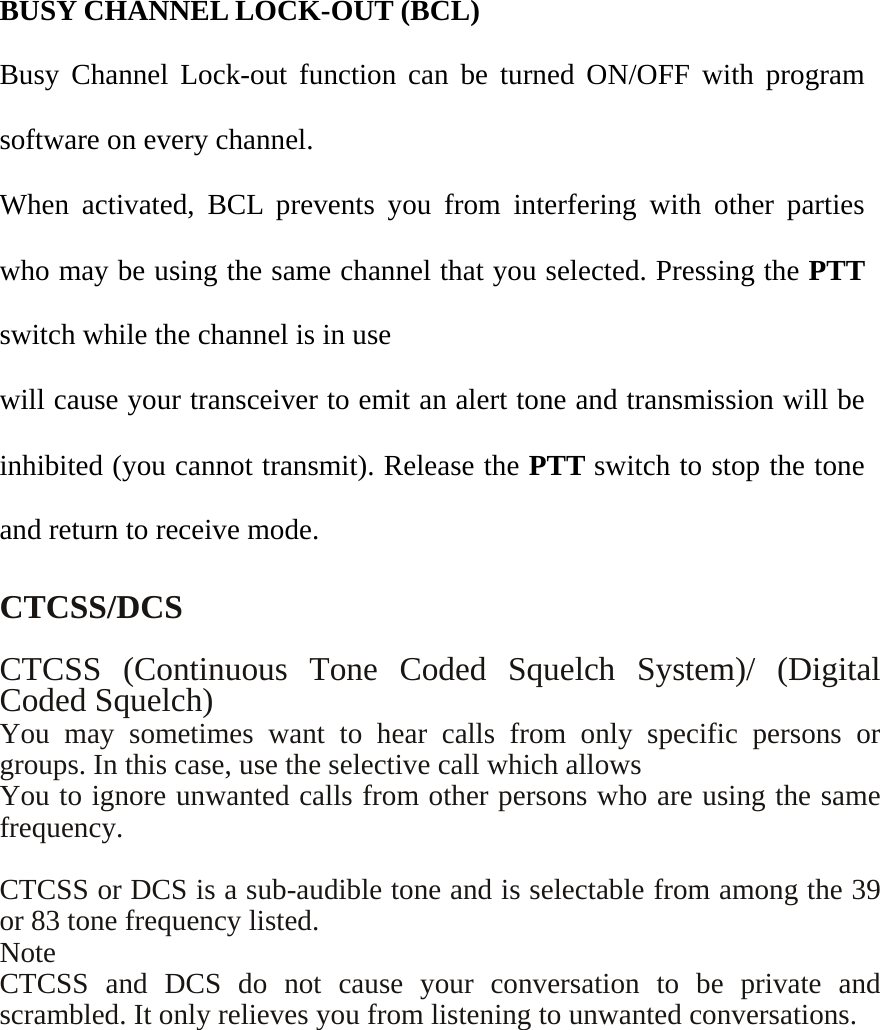    BUSY CHANNEL LOCK-OUT (BCL)   Busy Channel Lock-out function can be turned ON/OFF with program software on every channel. When activated, BCL prevents you from interfering with other parties who may be using the same channel that you selected. Pressing the PTT switch while the channel is in use will cause your transceiver to emit an alert tone and transmission will be inhibited (you cannot transmit). Release the PTT switch to stop the tone and return to receive mode.  CTCSS/DCS  CTCSS (Continuous Tone Coded Squelch System)/ (Digital Coded Squelch) You may sometimes want to hear calls from only specific persons or groups. In this case, use the selective call which allows You to ignore unwanted calls from other persons who are using the same frequency.   CTCSS or DCS is a sub-audible tone and is selectable from among the 39 or 83 tone frequency listed.     Note CTCSS and DCS do not cause your conversation to be private and scrambled. It only relieves you from listening to unwanted conversations.      