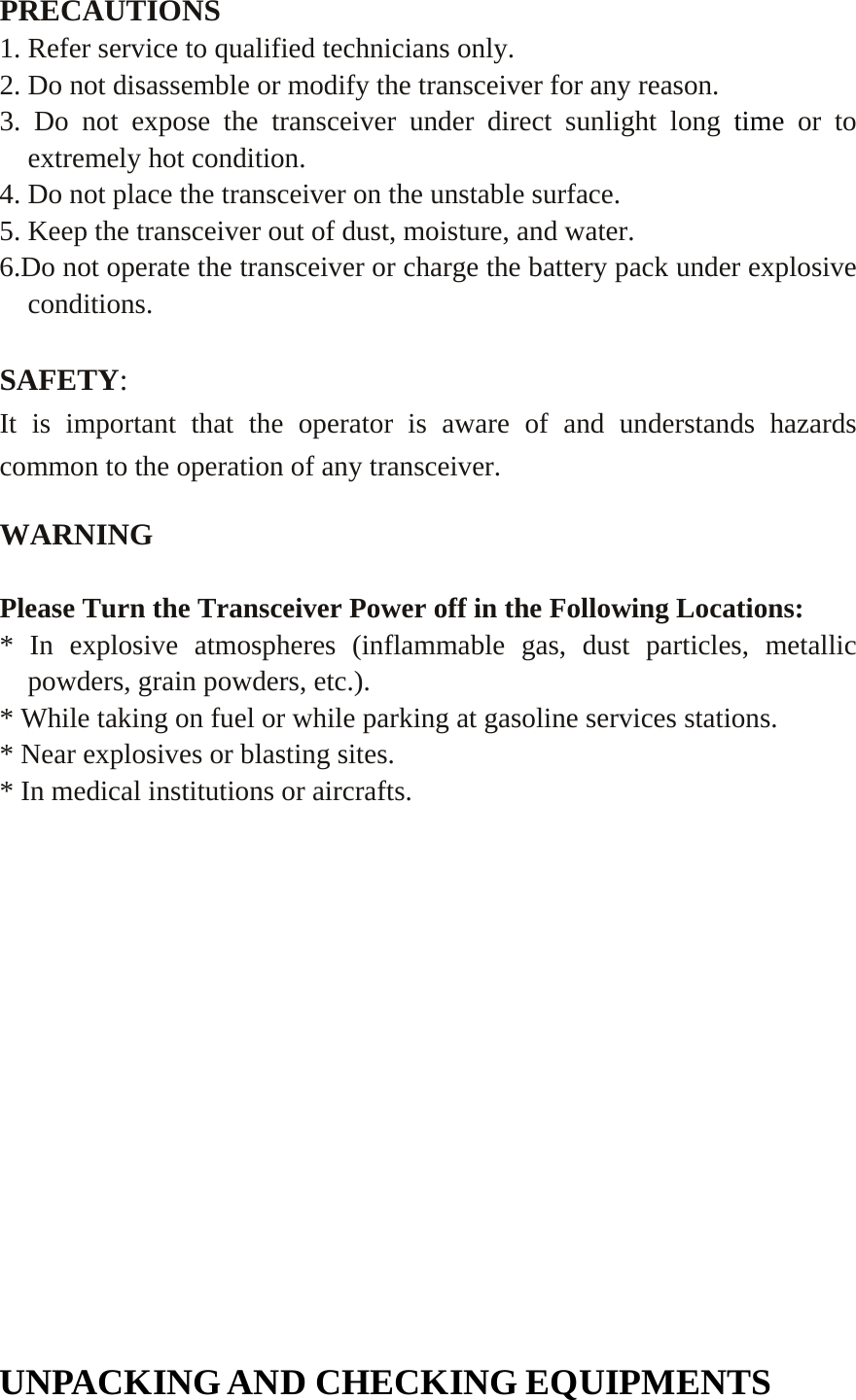   PRECAUTIONS 1. Refer service to qualified technicians only. 2. Do not disassemble or modify the transceiver for any reason. 3. Do not expose the transceiver under direct sunlight long time or to extremely hot condition. 4. Do not place the transceiver on the unstable surface. 5. Keep the transceiver out of dust, moisture, and water. 6.Do not operate the transceiver or charge the battery pack under explosive conditions.  SAFETY:  It is important that the operator is aware of and understands hazards common to the operation of any transceiver.  WARNING  Please Turn the Transceiver Power off in the Following Locations: * In explosive atmospheres (inflammable gas, dust particles, metallic powders, grain powders, etc.). * While taking on fuel or while parking at gasoline services stations. * Near explosives or blasting sites. * In medical institutions or aircrafts.          UNPACKING AND CHECKING EQUIPMENTS 