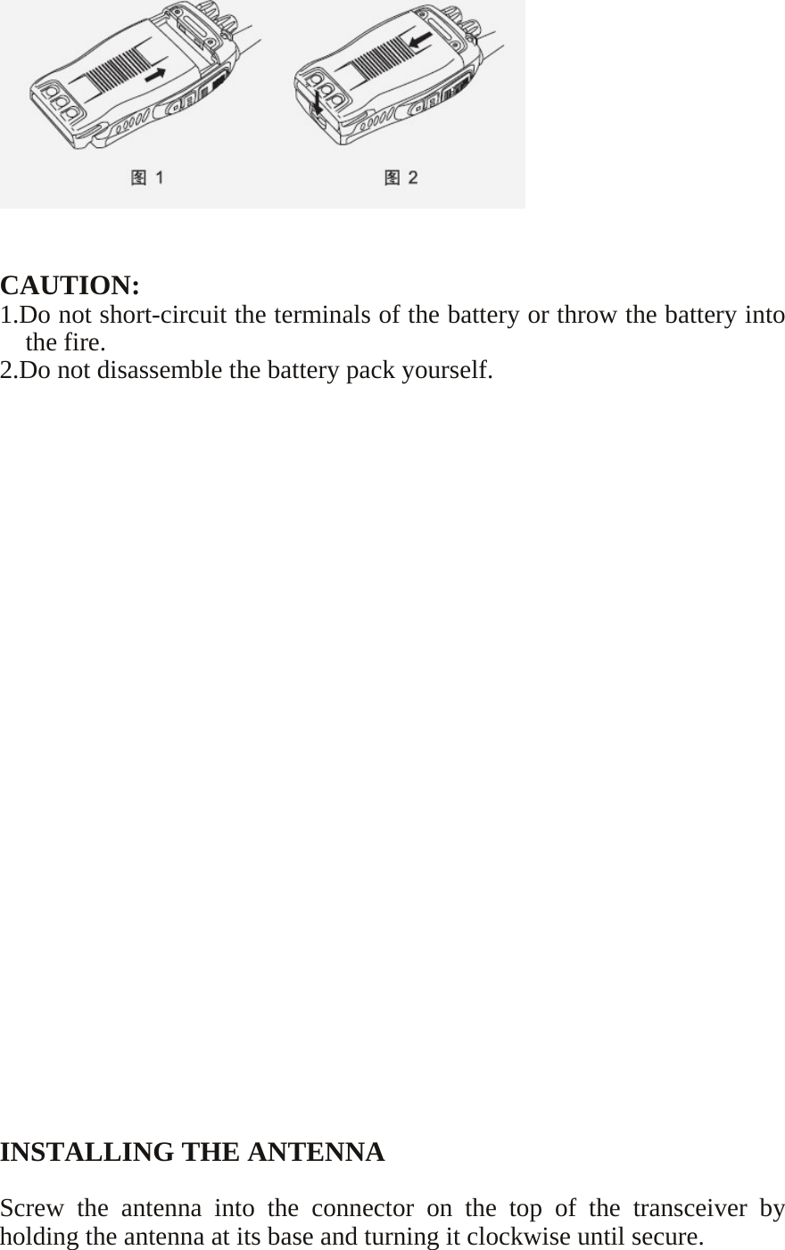      CAUTION: 1.Do not short-circuit the terminals of the battery or throw the battery into the fire. 2.Do not disassemble the battery pack yourself.                           INSTALLING THE ANTENNA  Screw the antenna into the connector on the top of the transceiver by holding the antenna at its base and turning it clockwise until secure. 