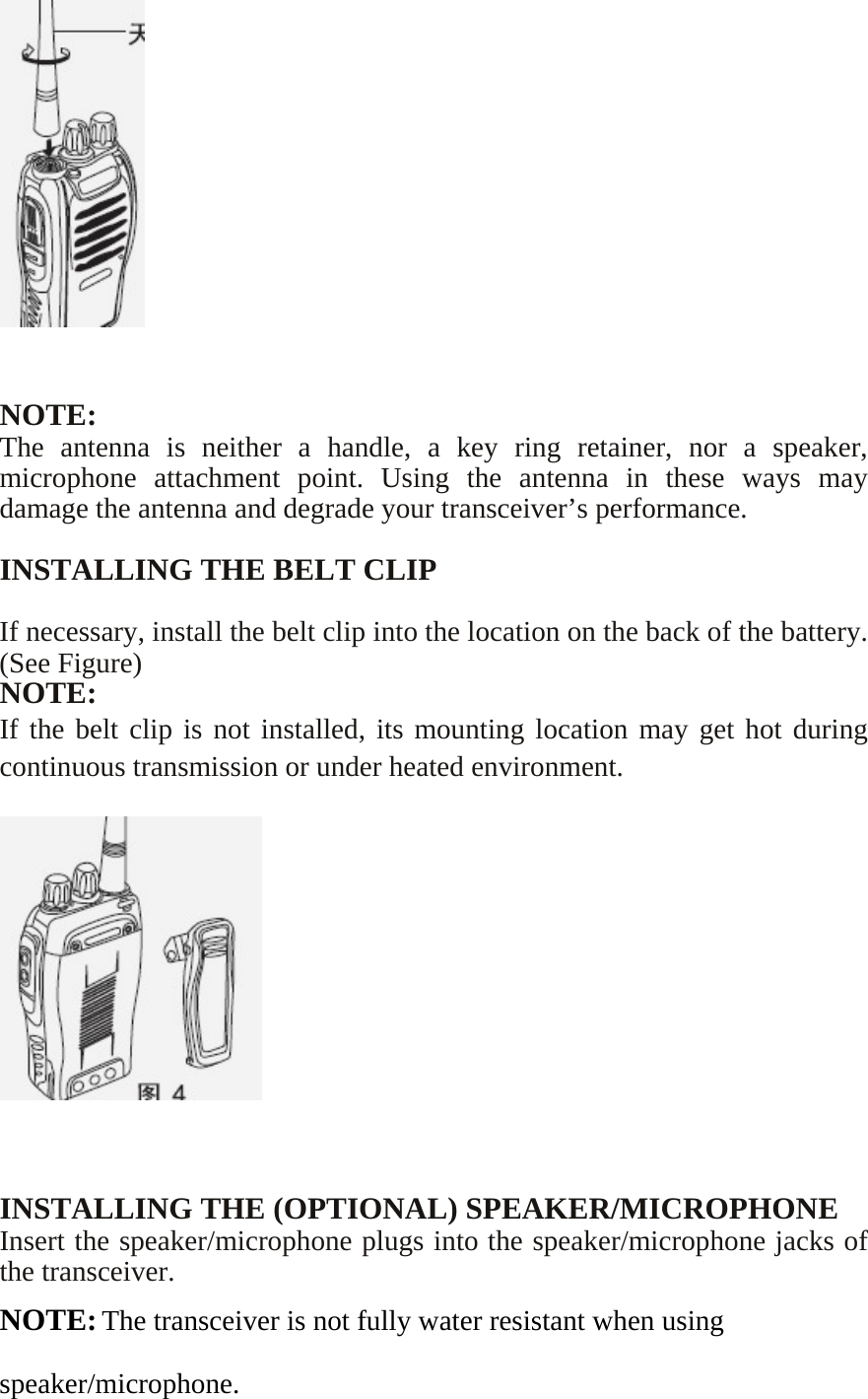      NOTE: The antenna is neither a handle, a key ring retainer, nor a speaker, microphone attachment point. Using the antenna in these ways may damage the antenna and degrade your transceiver’s performance.  INSTALLING THE BELT CLIP  If necessary, install the belt clip into the location on the back of the battery. (See Figure) NOTE: If the belt clip is not installed, its mounting location may get hot during continuous transmission or under heated environment.      INSTALLING THE (OPTIONAL) SPEAKER/MICROPHONE Insert the speaker/microphone plugs into the speaker/microphone jacks of the transceiver. NOTE: The transceiver is not fully water resistant when using speaker/microphone. 