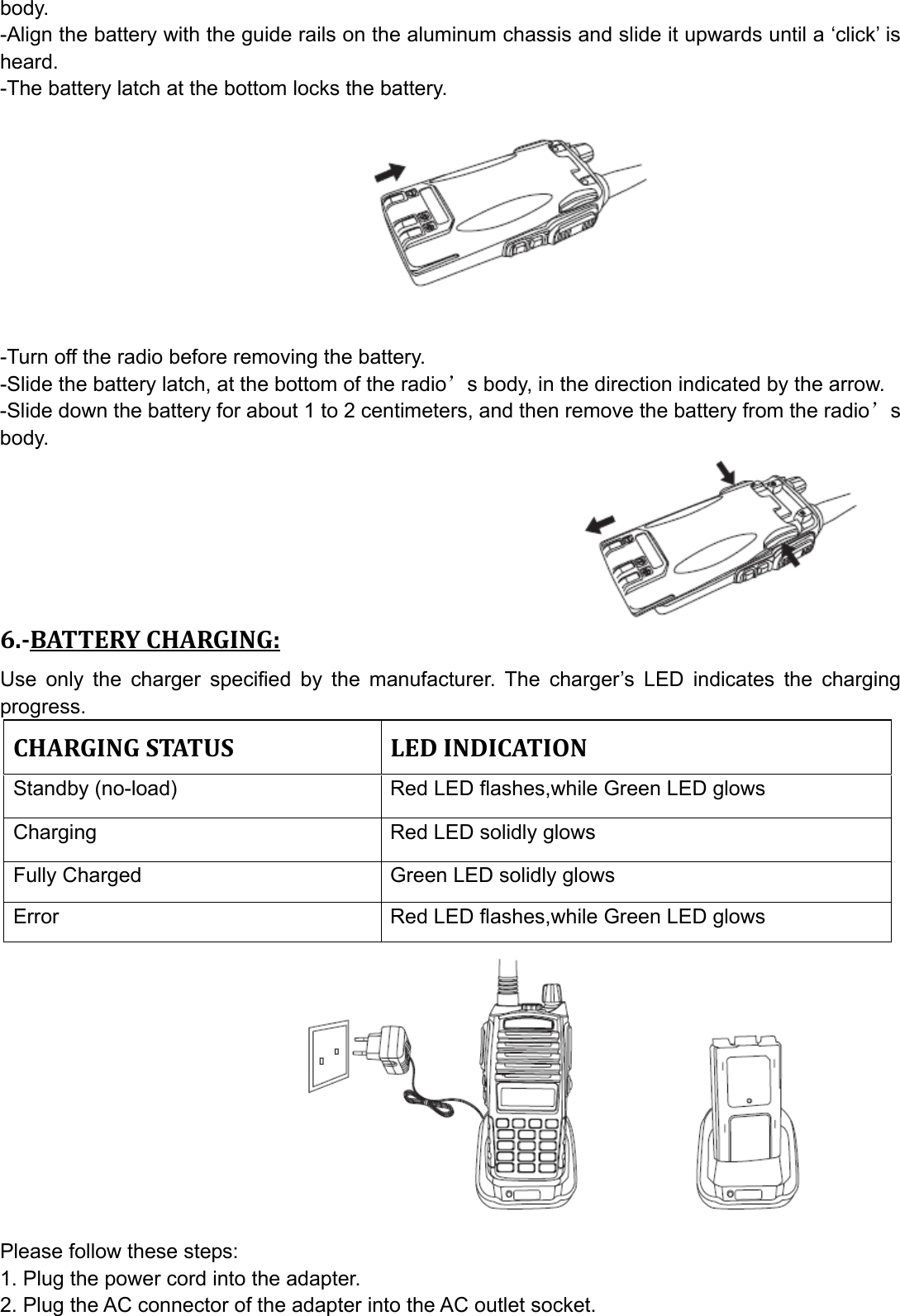 body. -Align the battery with the guide rails on the aluminum chassis and slide it upwards until a ‘click’ is heard. -The battery latch at the bottom locks the battery.          -Turn off the radio before removing the battery. -Slide the battery latch, at the bottom of the radio’s body, in the direction indicated by the arrow. -Slide down the battery for about 1 to 2 centimeters, and then remove the battery from the radio’s body.       6.BATTERYCHARGING:Use only the charger specified by the manufacturer. The charger’s LED indicates the charging progress. CHARGINGSTATUSLEDINDICATIONStandby (no-load)    Red LED flashes,while Green LED glows   Charging    Red LED solidly glows Fully Charged  Green LED solidly glows Error  Red LED flashes,while Green LED glows            Please follow these steps: 1. Plug the power cord into the adapter. 2. Plug the AC connector of the adapter into the AC outlet socket. 