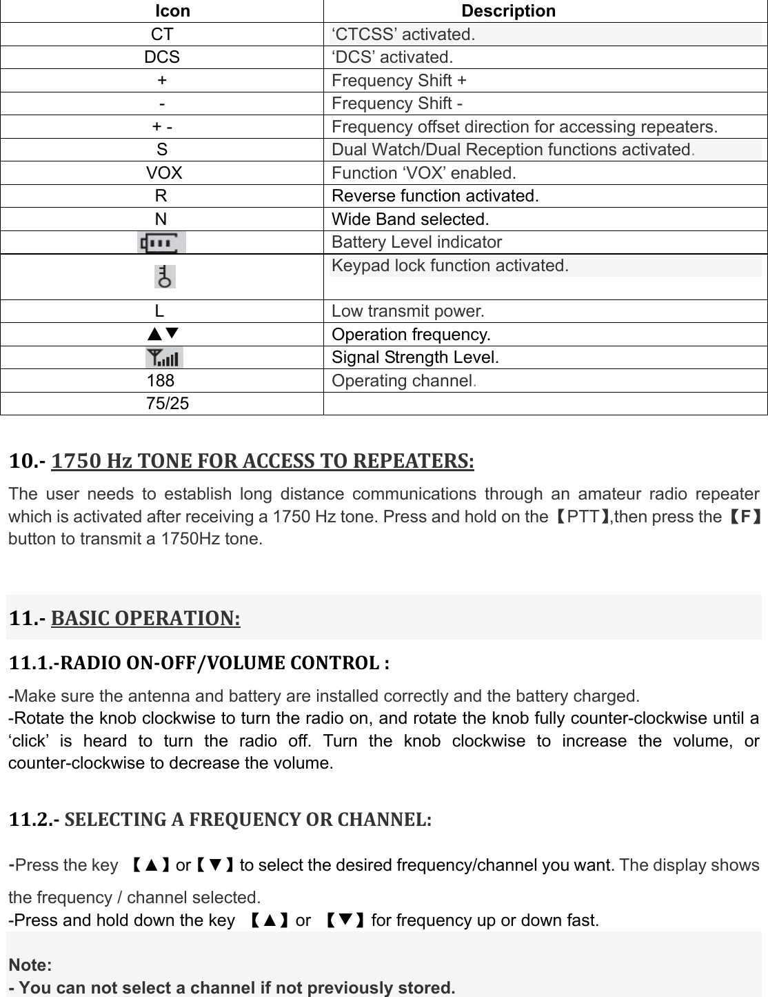  Icon Description CT   ‘CTCSS’ activated.   DCS   ‘DCS’ activated. +  Frequency Shift + -  Frequency Shift - + -  Frequency offset direction for accessing repeaters. S  Dual Watch/Dual Reception functions activated. VOX  Function ‘VOX’ enabled. R  Reverse function activated.                  N  Wide Band selected.  Battery Level indicator  Keypad lock function activated. L  Low transmit power. ▲▼ Operation frequency.  Signal Strength Level. 188 Operating channel. 75/25   10.1750HzTONEFORACCESSTOREPEATERS:The user needs to establish long distance communications through an amateur radio repeater which is activated after receiving a 1750 Hz tone. Press and hold on the 【PTT】,then press the 【F】button to transmit a 1750Hz tone. 11.BASICOPERATION:11.1.RADIOONOFF/VOLUMECONTROL:-Make sure the antenna and battery are installed correctly and the battery charged. -Rotate the knob clockwise to turn the radio on, and rotate the knob fully counter-clockwise until a ‘click’ is heard to turn the radio off. Turn the knob clockwise to increase the volume, or counter-clockwise to decrease the volume.  11.2.SELECTINGAFREQUENCYORCHANNEL:Press the key  【▲】or【▼】to select the desired frequency/channel you want. The display shows the frequency / channel selected. -Press and hold down the key  【▲】or  【▼】for frequency up or down fast.  Note: - You can not select a channel if not previously stored. 