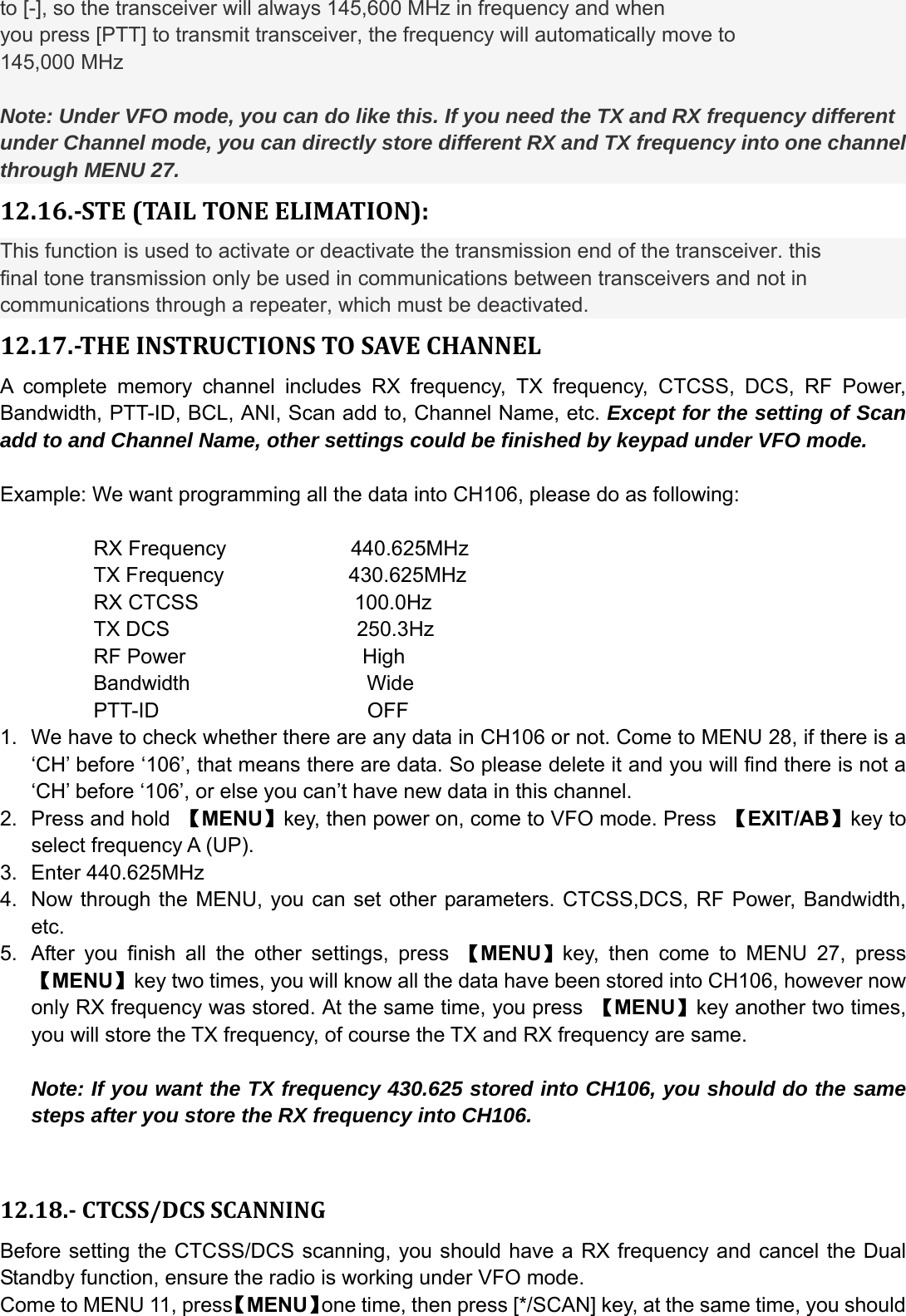 to [-], so the transceiver will always 145,600 MHz in frequency and when you press [PTT] to transmit transceiver, the frequency will automatically move to 145,000 MHz  Note: Under VFO mode, you can do like this. If you need the TX and RX frequency different under Channel mode, you can directly store different RX and TX frequency into one channel through MENU 27. 12.16.STE(TAILTONEELIMATION):This function is used to activate or deactivate the transmission end of the transceiver. this final tone transmission only be used in communications between transceivers and not in communications through a repeater, which must be deactivated. 12.17.THEINSTRUCTIONSTOSAVECHANNELA complete memory channel includes RX frequency, TX frequency, CTCSS, DCS, RF Power, Bandwidth, PTT-ID, BCL, ANI, Scan add to, Channel Name, etc. Except for the setting of Scan add to and Channel Name, other settings could be finished by keypad under VFO mode.  Example: We want programming all the data into CH106, please do as following:           RX Frequency            440.625MHz          TX Frequency            430.625MHz          RX CTCSS               100.0Hz          TX DCS                  250.3Hz          RF Power                 High          Bandwidth                 Wide          PTT-ID                    OFF 1.  We have to check whether there are any data in CH106 or not. Come to MENU 28, if there is a ‘CH’ before ‘106’, that means there are data. So please delete it and you will find there is not a ‘CH’ before ‘106’, or else you can’t have new data in this channel.   2.  Press and hold  【MENU】key, then power on, come to VFO mode. Press  【EXIT/AB】key to select frequency A (UP). 3. Enter 440.625MHz 4.  Now through the MENU, you can set other parameters. CTCSS,DCS, RF Power, Bandwidth, etc.  5.  After you finish all the other settings, press 【MENU】key, then come to MENU 27, press 【MENU】key two times, you will know all the data have been stored into CH106, however now only RX frequency was stored. At the same time, you press  【MENU】key another two times, you will store the TX frequency, of course the TX and RX frequency are same.    Note: If you want the TX frequency 430.625 stored into CH106, you should do the same steps after you store the RX frequency into CH106.   12.18.CTCSS/DCSSCANNINGBefore setting the CTCSS/DCS scanning, you should have a RX frequency and cancel the Dual Standby function, ensure the radio is working under VFO mode. Come to MENU 11, press【MENU】one time, then press [*/SCAN] key, at the same time, you should 