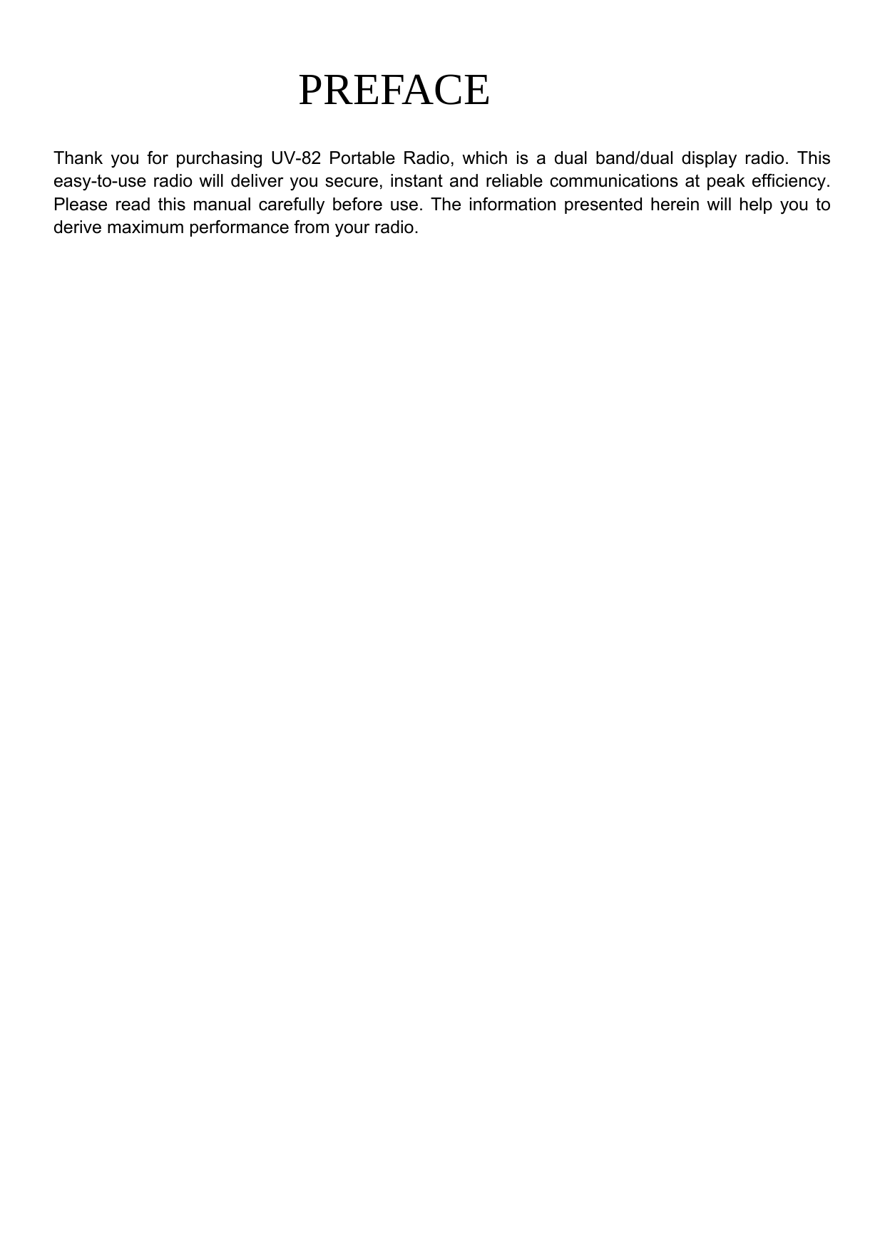 PREFACE  Thank you for purchasing UV-82 Portable Radio, which is a dual band/dual display radio. This easy-to-use radio will deliver you secure, instant and reliable communications at peak efficiency. Please read this manual carefully before use. The information presented herein will help you to derive maximum performance from your radio.             