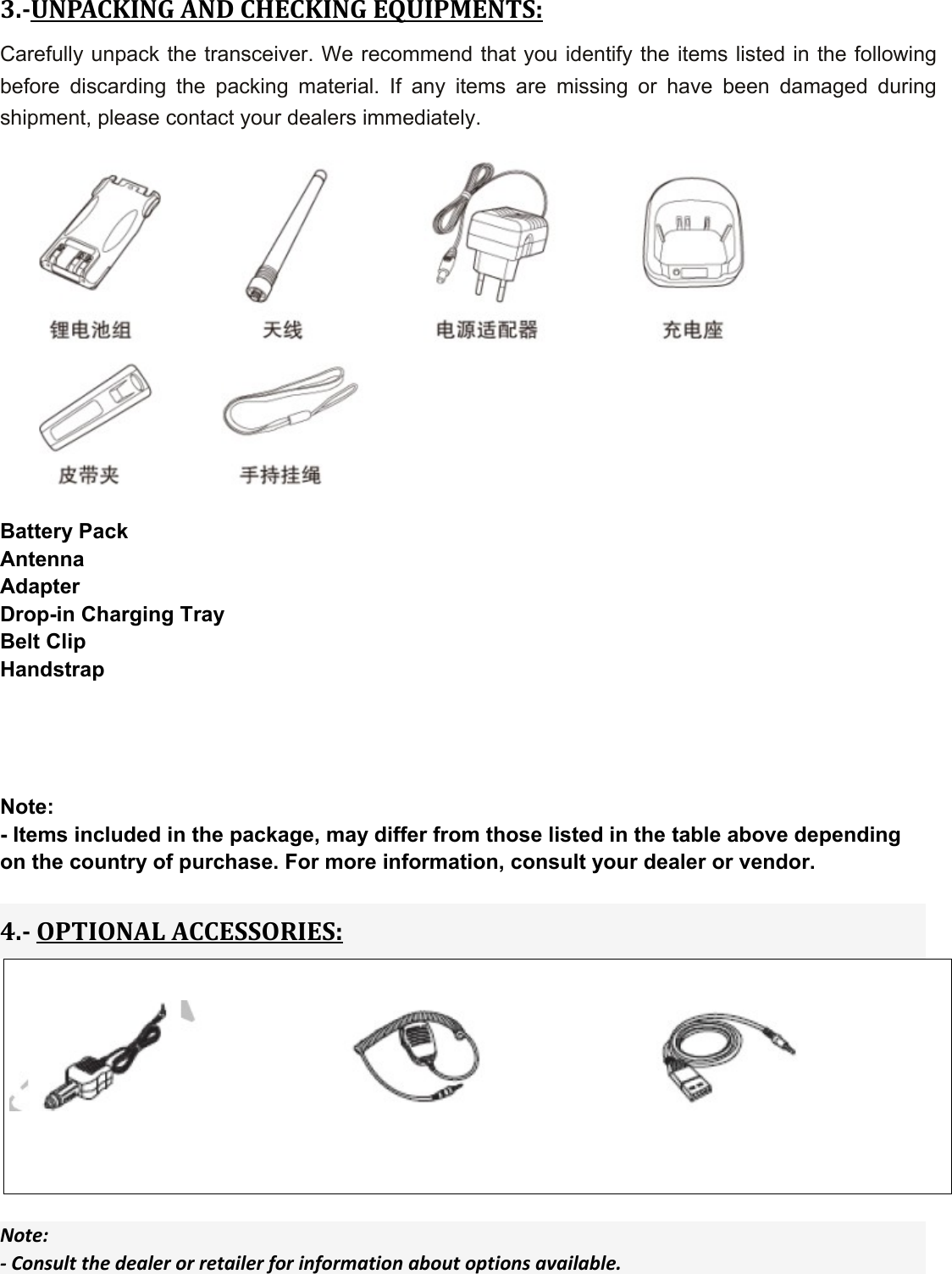 3.UNPACKINGANDCHECKINGEQUIPMENTS:Carefully unpack the transceiver. We recommend that you identify the items listed in the following before discarding the packing material. If any items are missing or have been damaged during shipment, please contact your dealers immediately.    Battery Pack Antenna Adapter Drop-in Charging Tray Belt Clip Handstrap     Note: - Items included in the package, may differ from those listed in the table above depending on the country of purchase. For more information, consult your dealer or vendor.  4.OPTIONALACCESSORIES:    Note:‐Consultthedealerorretailerforinformationaboutoptionsavailable.