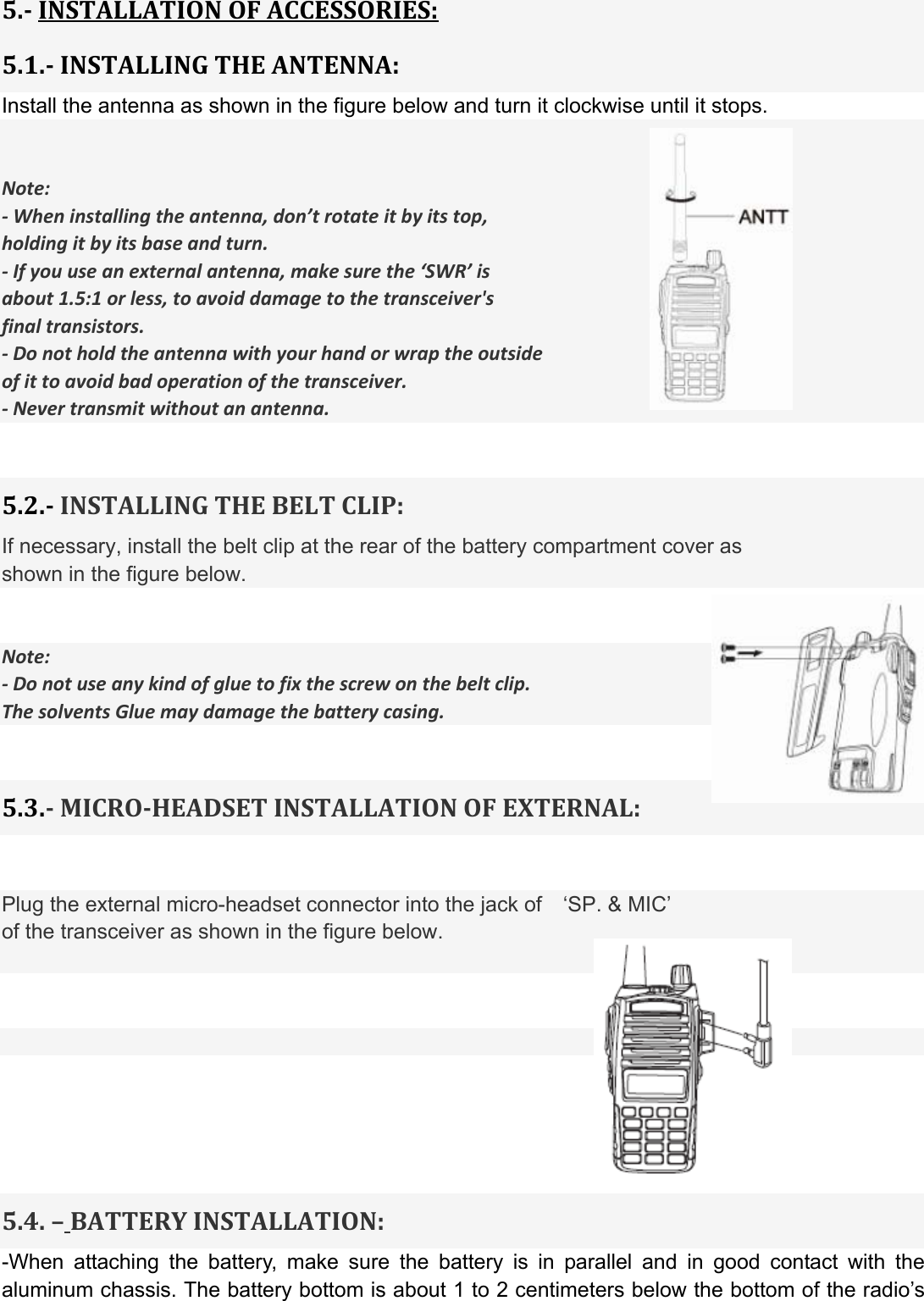  5.INSTALLATIONOFACCESSORIES:5.1.INSTALLINGTHEANTENNA:Install the antenna as shown in the figure below and turn it clockwise until it stops.   Note:‐Wheninstallingtheantenna,don’trotateitbyitstop,holdingitbyitsbaseandturn.‐Ifyouuseanexternalantenna,makesurethe‘SWR’isabout1.5:1orless,toavoiddamagetothetransceiver&apos;sfinaltransistors.‐Donotholdtheantennawithyourhandorwraptheoutsideofittoavoidbadoperationofthetransceiver.‐Nevertransmitwithoutanantenna.  5.2.INSTALLINGTHEBELTCLIP:If necessary, install the belt clip at the rear of the battery compartment cover as   shown in the figure below.   Note:‐Donotuseanykindofgluetofixthescrewonthebeltclip.ThesolventsGluemaydamagethebatterycasing. 5.3.MICROHEADSETINSTALLATIONOFEXTERNAL: Plug the external micro-headset connector into the jack of    ‘SP. &amp; MIC’ of the transceiver as shown in the figure below.        5.4.–BATTERYINSTALLATION:-When attaching the battery, make sure the battery is in parallel and in good contact with the aluminum chassis. The battery bottom is about 1 to 2 centimeters below the bottom of the radio’s 
