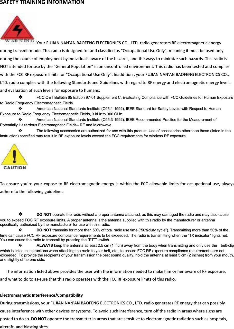 SAFETY TRAINING INFORMATIONYour FUJIAN NAN&apos;AN BAOFENG ELECTRONICS CO., LTD. radio generators RF electromagnetic energyduring transmit mode. This radio is designed for and classified as ͞KĐĐƵƉĂƚŝŽŶĂů Use KŶůǇ͕͟ meaning it must be used onlyduring the course of employment by individuals aware of the hazards, and the ways to minimize such hazards. This radio isNOT intended for use by the ͞&apos;ĞŶĞƌĂů WŽƉƵůĂƚŝŽŶ͟ in an uncontrolled environment. This radio has been tested and complieswith the FCC RF exposure limits for ͞KĐĐƵƉĂƚŝŽŶĂů Use KŶůǇ͘͟ Inaddition , your FUJIAN NAN&apos;AN BAOFENG ELECTRONICS CO., LTD. radio complies with the following Standards and Guidelines with regard to RF energy and electromagnetic energy levelsand evaluation of such levels for exposure to humans:᪽FCC OET Bulletin 65 Edition 97-01 Supplement C, Evaluating Compliance with FCC Guidelines for Human Exposure to Radio Frequency Electromagnetic Fields. ᪽American National Standards Institute (C95.1-1992), IEEE Standard for Safety Levels with Respect to Human Exposure to Radio Frequency Electromagnetic Fields, 3 kHz to 300 GHz. ᪽American National Standards Institute (C95.3-1992), IEEE Recommended Practice for the Measurement of Potentially Hazardous Electromagnetic Fields±RF and Microwave. ᪽The following accessories are authorized for use with this product. Use of accessories other than those (listed in the instruction) specified may result in RF exposure levels exceed the FCC requirements for wireless RF exposure. To ensure ǇŽƵ͛ƌĞ ǇŽƵƌ expose to RF electromagnetic energy is within the FCC allowable limits for occupational use, alwaysadhere to the following guidelines:᪽DO NOT operate the radio without a proper antenna attached, as this may damaged the radio and may also cause you to exceed FCC RF exposure limits. A proper antenna is the antenna supplied with this radio by the manufacturer or antenna specifically authorized by the manufacturer for use with this radio. ᪽DO NOT WUDQVPLWVIRUPRUHWKDQRIWRWDOUDGLRXVHWLPH³GXW\F\FOH´7UDQVPLWWLQJPRUHWKDQRIWKHtime can cause FCC RF exposure compliance requLUHPHQWVWREHH[FHHGHG7KHUDGLRLVWUDQVPLWWLQJZKHQWKH³7;LQGLFDWRU´OLJKWVUHG&lt;RXFDQFDXVHWKHUDGLRWRWUDQVPLWE\SUHVVLQJWKH³377´VZLWFK᪽ALWAYS keep the antenna at least 2.5 cm (1 inch) away from the body when transmitting and only use the    belt-clip which is listed in instructions when attaching the radio to your belt, etc., to ensure FCC RF exposure compliance requirement s are not exceeded. To provide the recipients of your transmission the best sound quality, hold the antenna at least 5 cm (2 inches) from your mouth, and slightly off to one side. The information listed above provides the user with the information needed to make him or her aware of RF exposure,andwhattodotoasͲsure that this radio operates with the FCC RF exposure limits of this radio.Electromagnetic Interference/Compatibility During transmissions, your FUJIAN NAN&apos;AN BAOFENG ELECTRONICS CO., LTD. radio generates RF energy that can possiblycause interference with other devices or systems. To avoid such interference, turn off the radio in areas where signs areposted to do so. DO NOT operate the transmitter in areas that are sensitive to electromagnetic radiation such as hospitals,aircraft, and blasting sites.