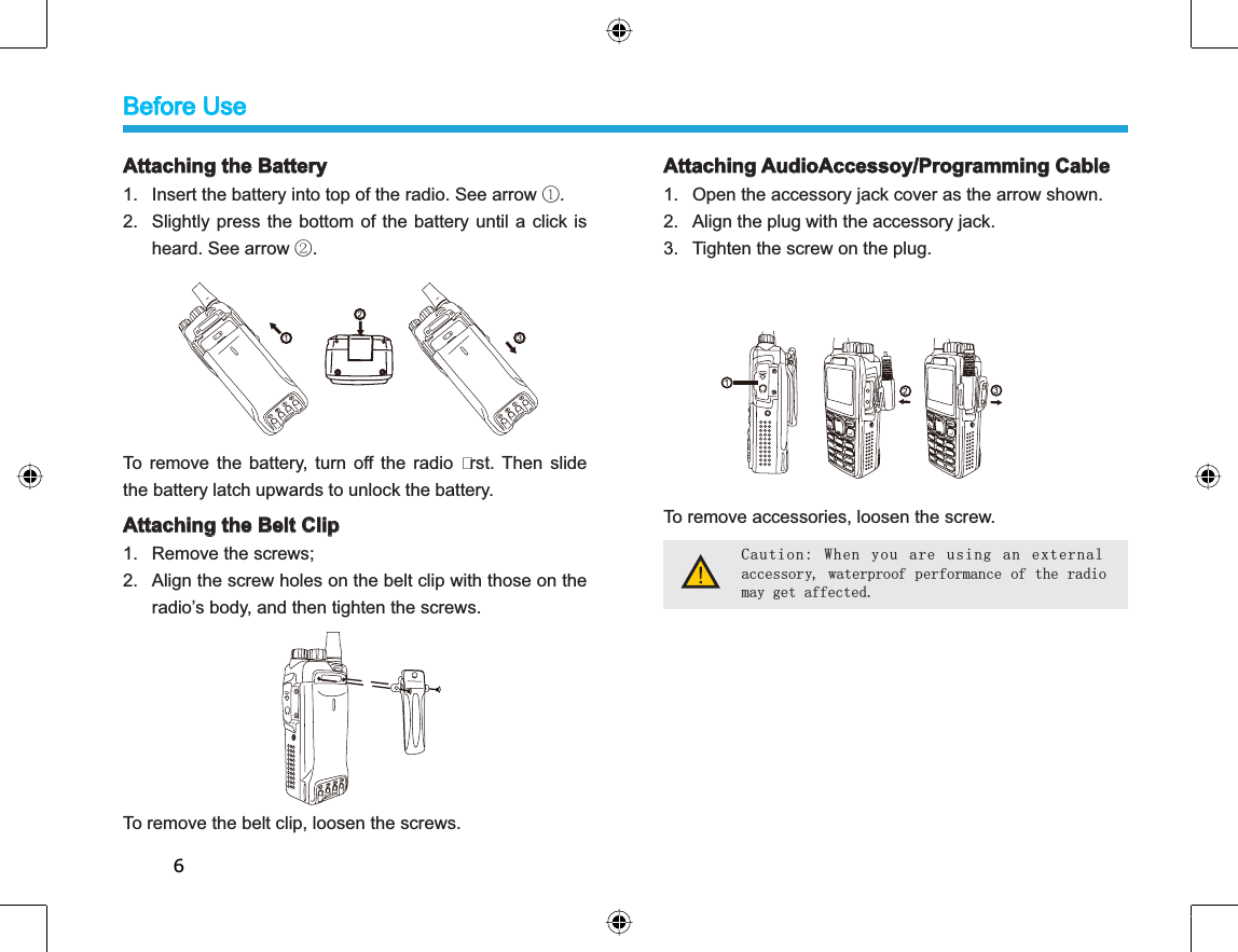 6Attaching the Battery1. Insert the battery into top of the radio. See arrow ķ.2. Slightly press the bottom of the battery until a click isheard. See arrow ĸ.To remove the battery, turn off the radio rst. Then slidethe battery latch upwards to unlock the battery.Attaching the Belt Clip 1. Remove the screws; 2. Align the screw holes on the belt clip with those on theradio’s body, and then tighten the screws. To remove the belt clip, loosen the screws. Attaching AudioAccessoy/Programming Cable1. Open the accessory jack cover as the arrow shown. 2. Align the plug with the accessory jack. 3. Tighten the screw on the plug. To remove accessories, loosen the screw.Caution: When you are using an externalaccessory, waterproof performance of the radiomay get affected.Before Use