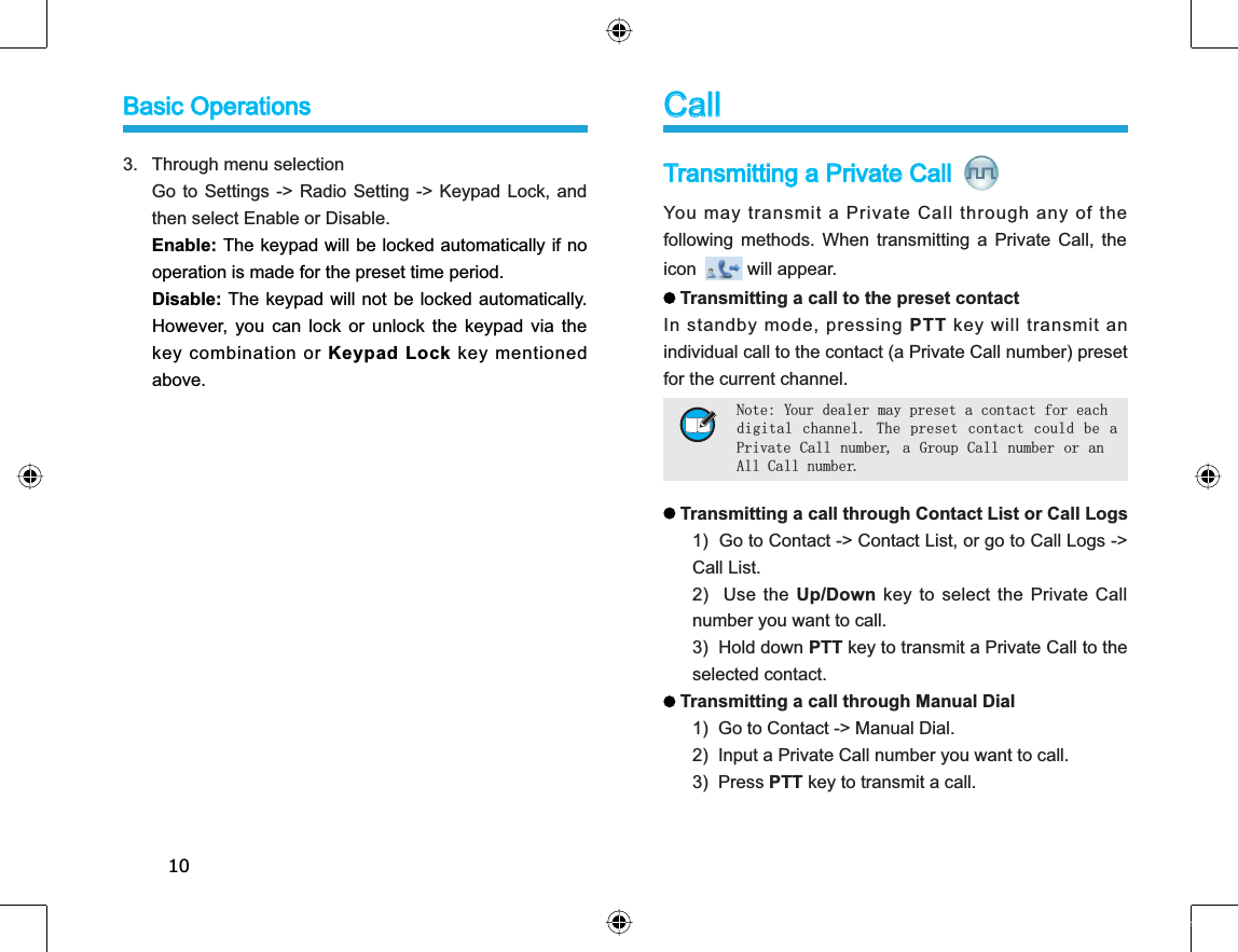 10Transmitting a Private Call You may transmit a Private Call through any of thefollowing methods. When transmitting a Private Call, theicon will appear.Transmitting a call to the preset contactIn standby mode, pressing PTT key will transmit anindividual call to the contact (a Private Call number) presetfor the current channel. Transmitting a call through Contact List or Call Logs1) Go to Contact -&gt; Contact List, or go to Call Logs -&gt;Call List.2) Use the Up/Down key to select the Private Callnumber you want to call.3) Hold down PTT key to transmit a Private Call to theselected contact.Transmitting a call through Manual Dial 1)  Go to Contact -&gt; Manual Dial. 2)  Input a Private Call number you want to call. 3)  Press PTT key to transmit a call. 3. Through menu selectionGo to Settings -&gt; Radio Setting -&gt; Keypad Lock, andthen select Enable or Disable.Enable: The keypad will be locked automatically if nooperation is made for the preset time period. Disable: The keypad will not be locked automatically.However, you can lock or unlock the keypad via thekey combination or Keypad Lock key mentionedabove.CallNote: Your dealer may preset a contact for eachdigital channel. The preset contact could be aPrivate Call number, a Group Call number or anAll Call number.Basic Operations