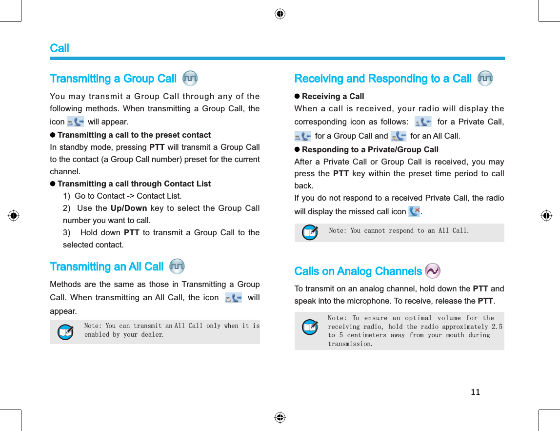 11Receiving and Responding to a Call Receiving a Call When a call is received, your radio will display thecorresponding icon as follows:for a Private Call, for a Group Call and  for an All Call. Responding to a Private/Group CallAfter a Private Call or Group Call is received, you maypress the PTT key within the preset time period to callback.If you do not respond to a received Private Call, the radiowill display the missed call icon  .Calls on Analog ChannelsTo transmit on an analog channel, hold down the PTT andspeak into the microphone. To receive, release the PTT.Transmitting a Group Call You may transmit a Group Call through any of thefollowing methods. When transmitting a Group Call, theicon will appear.Transmitting a call to the preset contactIn standby mode, pressing PTT will transmit a Group Callto the contact (a Group Call number) preset for the currentchannel.Transmitting a call through Contact List1)  Go to Contact -&gt; Contact List. 2) Use the Up/Down key to select the Group Callnumber you want to call.3) Hold down PTT to transmit a Group Call to theselected contact.Transmitting an All Call Methods are the same as those in Transmitting a GroupCall. When transmitting an All Call, the iconwillappear.Note: You can transmit an All Call only when it is enabled by your dealer.Note: You cannot respond to an All Call. Note: To ensure an optimal volume for thereceiving radio, hold the radio approximately 2.5to 5 centimeters away from your mouth duringtransmission.Call