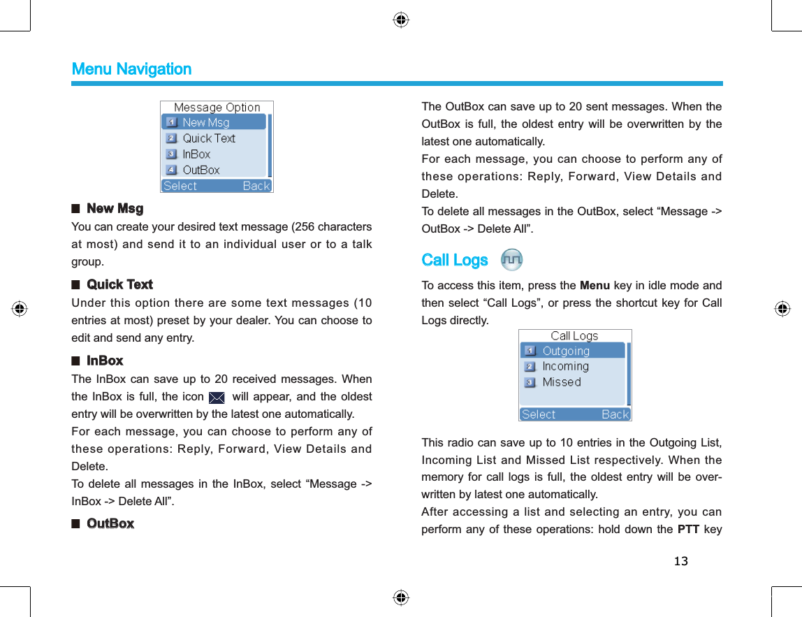 13  New MsgYou can create your desired text message (256 characters at most) and send it to an individual user or to a talkgroup.  Quick TextUnder this option there are some text messages (10entries at most) preset by your dealer. You can choose toedit and send any entry.  InBoxThe InBox can save up to 20 received messages. Whenthe InBox is full, the icon will appear, and the oldestentry will be overwritten by the latest one automatically.For each message, you can choose to perform any ofthese operations: Reply, Forward, View Details andDelete.To delete all messages in the InBox, select “Message -&gt;InBox -&gt; Delete All”.  OutBoxThe OutBox can save up to 20 sent messages. When theOutBox is full, the oldest entry will be overwritten by thelatest one automatically.For each message, you can choose to perform any ofthese operations: Reply, Forward, View Details andDelete.To delete all messages in the OutBox, select “Message -&gt;OutBox -&gt; Delete All”.Call Logs  To access this item, press the Menu key in idle mode andthen select “Call Logs”, or press the shortcut key for CallLogs directly.This radio can save up to 10 entries in the Outgoing List,Incoming List and Missed List respectively. When thememory for call logs is full, the oldest entry will be over-written by latest one automatically.After accessing a list and selecting an entry, you canperform any of these operations: hold down the PTT keyMenu Navigation