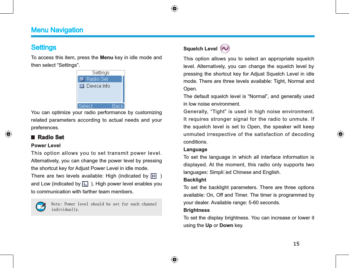 15SettingsTo access this item, press the Menu key in idle mode andthen select “Settings”. You can optimize your radio performance by customizingrelated parameters according to actual needs and yourpreferences.  Radio SetPower LevelThis option allows you to set transmit power level.Alternatively, you can change the power level by pressingthe shortcut key for Adjust Power Level in idle mode. There are two levels available: High (indicated by )and Low (indicated by ). High power level enables youto communication with farther team members. Note: Power level should be set for each channelindividually.Squelch LevelThis option allows you to select an appropriate squelchlevel. Alternatively, you can change the squelch level bypressing the shortcut key for Adjust Squelch Level in idlemode. There are three levels available: Tight, Normal andOpen.The default squelch level is “Normal”, and generally usedin low noise environment.Generally, “Tight” is used in high noise environment.It requires stronger signal for the radio to unmute. Ifthe squelch level is set to Open, the speaker will keepunmuted irrespective of the satisfaction of decodingconditions.LanguageTo set the language in which all interface information isdisplayed. At the moment, this radio only supports twolanguages: Simplied Chinese and English.BacklightTo set the backlight parameters. There are three optionsavailable: On, Off and Timer. The timer is programmed byyour dealer. Available range: 5-60 seconds. BrightnessTo set the display brightness. You can increase or lower itusing the Up or Down key.Menu Navigation