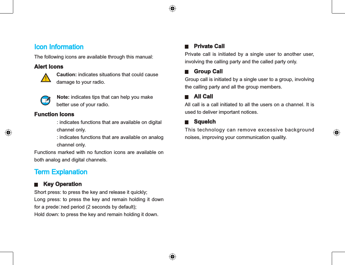 Icon Information The following icons are available through this manual: Alert Icons Caution: indicates situations that could cause                damage to your radio. Note: indicates tips that can help you make                better use of your radio. Function Icons : indicates functions that are available on digitalchannel only.: indicates functions that are available on analog channel only.Functions marked with no function icons are available onboth analog and digital channels. Term Explanation Key Operation Short press: to press the key and release it quickly; Long press: to press the key and remain holding it downfor a predened period (2 seconds by default);Hold down: to press the key and remain holding it down. Private Call Private call is initiated by a single user to another user,involving the calling party and the called party only.Group CallGroup call is initiated by a single user to a group, involvingthe calling party and all the group members. All Call All call is a call initiated to all the users on a channel. It isused to deliver important notices. SquelchThis technology can remove excessive backgroundnoises, improving your communication quality.