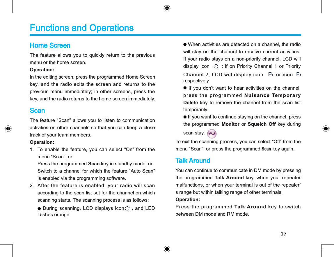 17Home ScreenThe feature allows you to quickly return to the previousmenu or the home screen. Operation:In the editing screen, press the programmed Home Screenkey, and the radio exits the screen and returns to theprevious menu immediately; in other screens, press thekey, and the radio returns to the home screen immediately.ScanThe feature “Scan” allows you to listen to communicationactivities on other channels so that you can keep a closetrack of your team members. Operation:1. To enable the feature, you can select “On” from themenu “Scan”; orPress the programmed Scan key in standby mode; orSwitch to a channel for which the feature “Auto Scan”is enabled via the programming software.2. After the feature is enabled, your radio will scanaccording to the scan list set for the channel on whichscanning starts. The scanning process is as follows: During scanning, LCD displays icon , and LEDashes orange. Functions and OperationsWhen activities are detected on a channel, the radiowill stay on the channel to receive current activities.If your radio stays on a non-priority channel, LCD willdisplay icon; if on Priority Channel 1 or PriorityChannel 2, LCD will display iconor icon respectively.If you don’t want to hear activities on the channel,press the programmed Nuisance TemporaryDelete key to remove the channel from the scan listtemporarily.If you want to continue staying on the channel, pressthe programmed Monitor or Squelch Off key duringscan stay.To exit the scanning process, you can select “Off” from themenu “Scan”, or press the programmed Scan key again. Talk AroundYou can continue to communicate in DM mode by pressingthe programmed Talk Around key, when your repeatermalfunctions, or when your terminal is out of the repeater’s range but within talking range of other terminals. Operation:Press the programmed Talk Around key to switchbetween DM mode and RM mode. 