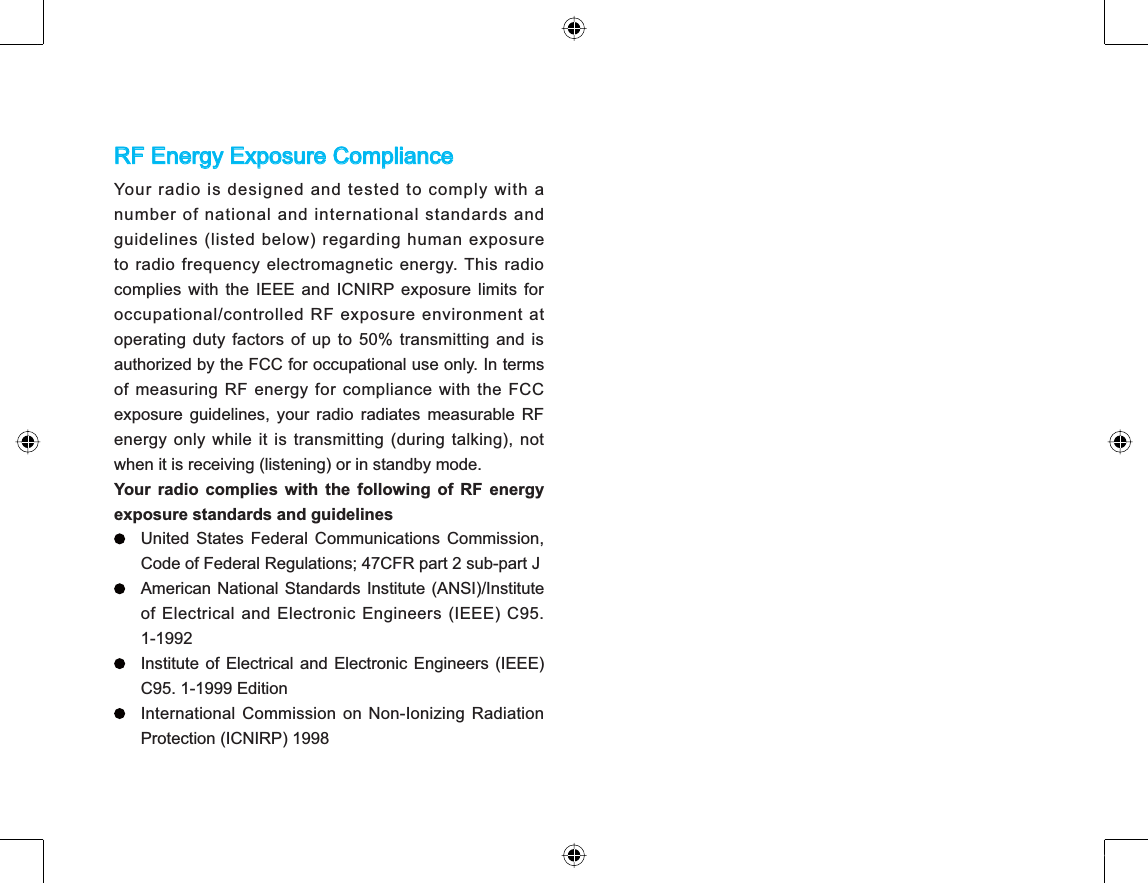 RF Energy Exposure ComplianceYour radio is designed and tested to comply with anumber of national and international standards andguidelines (listed below) regarding human exposureto radio frequency electromagnetic energy. This radiocomplies with the IEEE and ICNIRP exposure limits foroccupational/controlled RF exposure environment atoperating duty factors of up to 50% transmitting and isauthorized by the FCC for occupational use only. In termsof measuring RF energy for compliance with the FCCexposure guidelines, your radio radiates measurable RFenergy only while it is transmitting (during talking), notwhen it is receiving (listening) or in standby mode.Your radio complies with the following of RF energyexposure standards and guidelinesUnited States Federal Communications Commission,Code of Federal Regulations; 47CFR part 2 sub-part JAmerican National Standards Institute (ANSI)/Instituteof Electrical and Electronic Engineers (IEEE) C95.1-1992Institute of Electrical and Electronic Engineers (IEEE)C95. 1-1999 EditionInternational Commission on Non-Ionizing RadiationProtection (ICNIRP) 1998