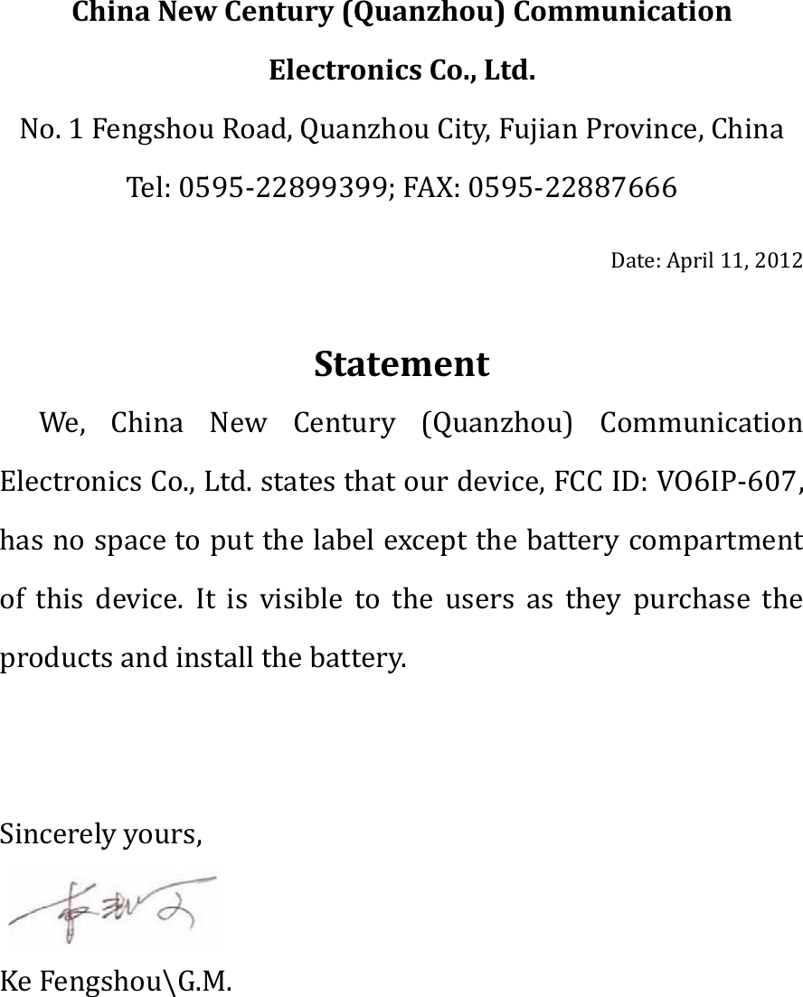 ChinaNewCentury(Quanzhou)CommunicationElectronicsCo.,Ltd.No.1FengshouRoad,QuanzhouCity,FujianProvince,China Tel:0595‐22899399;FAX:0595‐22887666Date:April11,2012StatementWe, China New Century (Quanzhou) CommunicationElectronicsCo.,Ltd.statesthatourdevice,FCCID:VO6IP‐607,hasnospacetoputthelabelexceptthebatterycompartmentof this device. It is visible to the users as they purchase theproductsandinstallthebattery.Sincerelyyours,KeFengshou\G.M.
