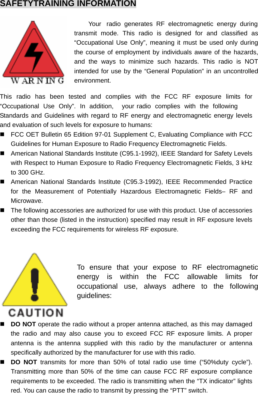 SAFETYTRAINING INFORMATION          Your  radio generates RF electromagnetic energy during transmit mode. This radio is designed for and classified as “Occupational Use Only”, meaning it must be used only during the course of employment by individuals aware of the hazards, and the ways to minimize such hazards. This radio is NOT intended for use by the “General Population” in an uncontrolled environment. This radio has been tested and complies with the FCC RF exposure limits for “Occupational Use Only”. In addition,  your radio complies with the following Standards and Guidelines with regard to RF energy and electromagnetic energy levels and evaluation of such levels for exposure to humans:   FCC OET Bulletin 65 Edition 97-01 Supplement C, Evaluating Compliance with FCC Guidelines for Human Exposure to Radio Frequency Electromagnetic Fields.   American National Standards Institute (C95.1-1992), IEEE Standard for Safety Levels with Respect to Human Exposure to Radio Frequency Electromagnetic Fields, 3 kHz to 300 GHz.   American National Standards Institute (C95.3-1992), IEEE Recommended Practice for the Measurement of Potentially Hazardous Electromagnetic Fields– RF and Microwave.   The following accessories are authorized for use with this product. Use of accessories other than those (listed in the instruction) specified may result in RF exposure levels exceeding the FCC requirements for wireless RF exposure.   To ensure that your expose to RF electromagnetic energy is within the FCC allowable limits for occupational use, always adhere to the following guidelines:  DO NOT operate the radio without a proper antenna attached, as this may damaged the radio and may also cause you to exceed FCC RF exposure limits. A proper antenna is the antenna supplied with this radio by the manufacturer or antenna specifically authorized by the manufacturer for use with this radio.  DO NOT transmits for more than 50% of total radio use time (“50%duty cycle”). Transmitting more than 50% of the time can cause FCC RF exposure compliance requirements to be exceeded. The radio is transmitting when the “TX indicator” lights red. You can cause the radio to transmit by pressing the “PTT” switch. 