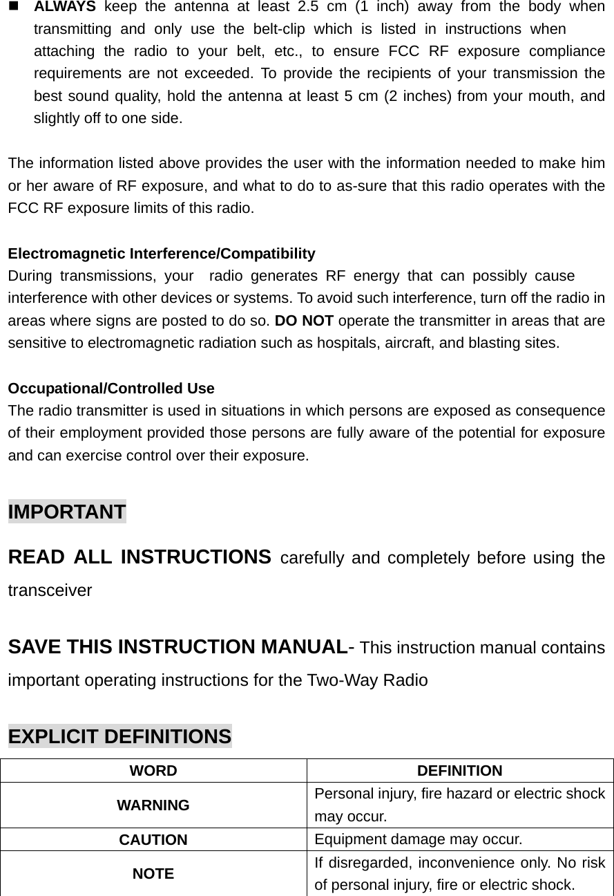  ALWAYS keep the antenna at least 2.5 cm (1 inch) away from the body when transmitting and only use the belt-clip which is listed in instructions when attaching the radio to your belt, etc., to ensure FCC RF exposure compliance requirements are not exceeded. To provide the recipients of your transmission the best sound quality, hold the antenna at least 5 cm (2 inches) from your mouth, and slightly off to one side.  The information listed above provides the user with the information needed to make him or her aware of RF exposure, and what to do to as-sure that this radio operates with the FCC RF exposure limits of this radio.  Electromagnetic Interference/Compatibility During transmissions, your  radio generates RF energy that can possibly cause interference with other devices or systems. To avoid such interference, turn off the radio in areas where signs are posted to do so. DO NOT operate the transmitter in areas that are sensitive to electromagnetic radiation such as hospitals, aircraft, and blasting sites.  Occupational/Controlled Use The radio transmitter is used in situations in which persons are exposed as consequence of their employment provided those persons are fully aware of the potential for exposure and can exercise control over their exposure.  IMPORTANT READ ALL INSTRUCTIONS carefully and completely before using the transceiver  SAVE THIS INSTRUCTION MANUAL- This instruction manual contains important operating instructions for the Two-Way Radio  EXPLICIT DEFINITIONS WORD DEFINITION WARNING  Personal injury, fire hazard or electric shock may occur. CAUTION  Equipment damage may occur. NOTE  If disregarded, inconvenience only. No risk of personal injury, fire or electric shock.  