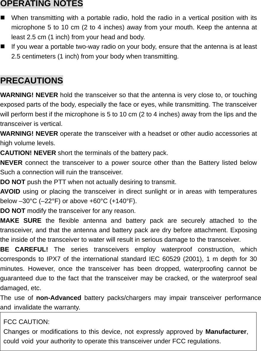 OPERATING NOTES   When transmitting with a portable radio, hold the radio in a vertical position with its microphone 5 to 10 cm (2 to 4 inches) away from your mouth. Keep the antenna at least 2.5 cm (1 inch) from your head and body.   If you wear a portable two-way radio on your body, ensure that the antenna is at least 2.5 centimeters (1 inch) from your body when transmitting.  PRECAUTIONS WARNING! NEVER hold the transceiver so that the antenna is very close to, or touching exposed parts of the body, especially the face or eyes, while transmitting. The transceiver will perform best if the microphone is 5 to 10 cm (2 to 4 inches) away from the lips and the transceiver is vertical.   WARNING! NEVER operate the transceiver with a headset or other audio accessories at high volume levels.   CAUTION! NEVER short the terminals of the battery pack.   NEVER connect the transceiver to a power source other than the Battery listed below Such a connection will ruin the transceiver.   DO NOT push the PTT when not actually desiring to transmit.   AVOID using or placing the transceiver in direct sunlight or in areas with temperatures below –30°C (–22°F) or above +60°C (+140°F). DO NOT modify the transceiver for any reason.   MAKE SURE the flexible antenna and battery pack are securely attached to the transceiver, and that the antenna and battery pack are dry before attachment. Exposing the inside of the transceiver to water will result in serious damage to the transceiver. BE CAREFUL! The series transceivers employ waterproof construction, which corresponds to IPX7 of the international standard IEC 60529 (2001), 1 m depth for 30 minutes. However, once the transceiver has been dropped, waterproofing cannot be guaranteed due to the fact that the transceiver may be cracked, or the waterproof seal damaged, etc. The use of non-Advanced battery packs/chargers may impair transceiver performance and invalidate the warranty.   FCC CAUTION: Changes or modifications to this device, not expressly approved by Manufacturer, could void your authority to operate this transceiver under FCC regulations.  