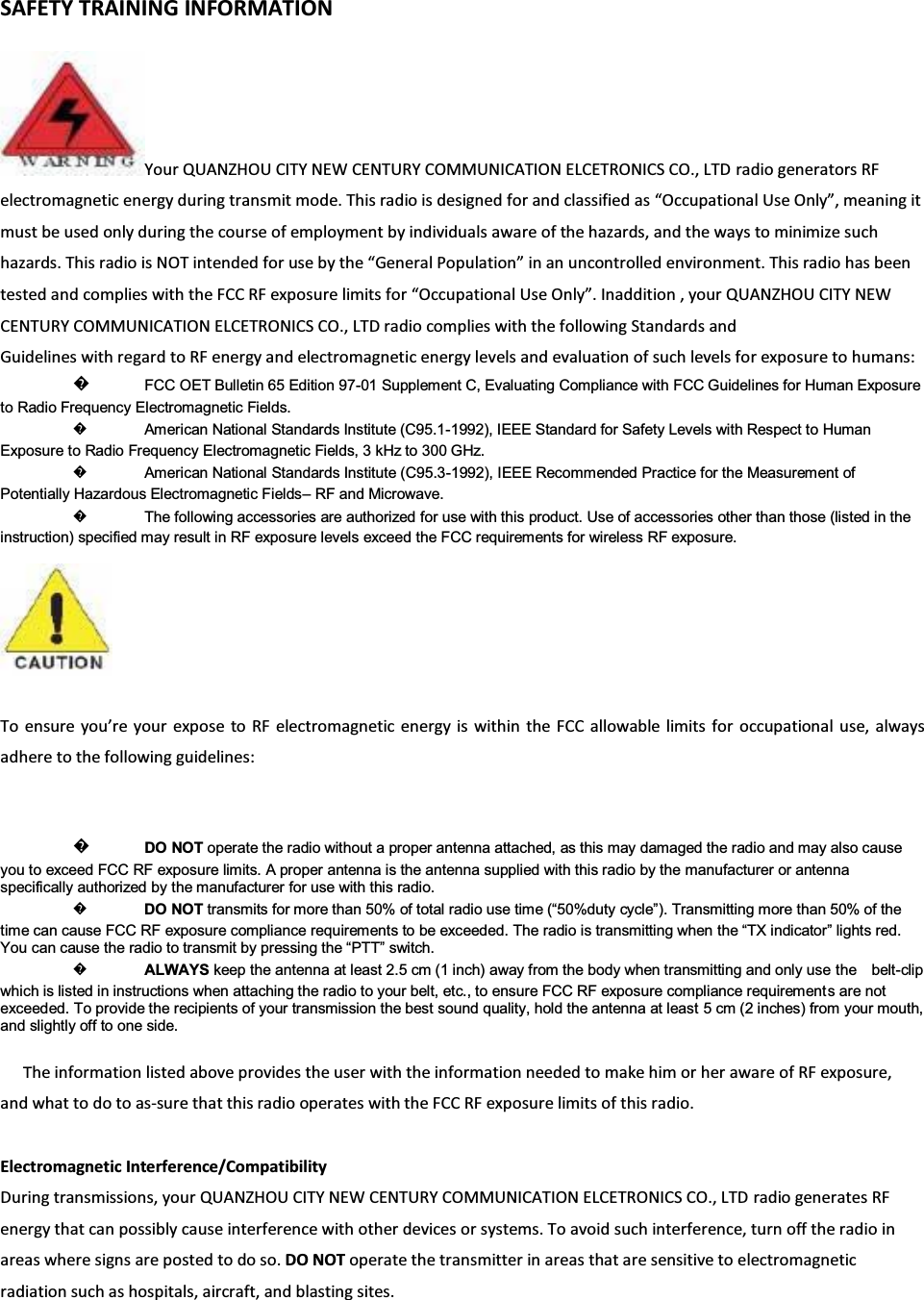 SAFETY TRAINING INFORMATIONYour QUANZHOU CITY NEW CENTURY COMMUNICATION ELCETRONICS CO., LTD radio generators RFelectromagnetic energy during transmit mode. This radio is designed for and classified as ͞KĐĐƵƉĂƚŝŽŶĂů Use KŶůǇ͕͟ meaning itmust be used only during the course of employment by individuals aware of the hazards, and the ways to minimize suchhazards. This radio is NOT intended for use by the ͞&apos;ĞŶĞƌĂů WŽƉƵůĂƚŝŽŶ͟ in an uncontrolled environment. This radio has beentested and complies with the FCC RF exposure limits for ͞KĐĐƵƉĂƚŝŽŶĂů Use KŶůǇ͘͟ Inaddition , your QUANZHOU CITY NEWCENTURY COMMUNICATION ELCETRONICS CO., LTD radio complies with the following Standards andGuidelines with regard to RF energy and electromagnetic energy levels and evaluation of such levels for exposure to humans:᪽FCC OET Bulletin 65 Edition 97-01 Supplement C, Evaluating Compliance with FCC Guidelines for Human Exposure to Radio Frequency Electromagnetic Fields. ᪽American National Standards Institute (C95.1-1992), IEEE Standard for Safety Levels with Respect to Human Exposure to Radio Frequency Electromagnetic Fields, 3 kHz to 300 GHz. ᪽American National Standards Institute (C95.3-1992), IEEE Recommended Practice for the Measurement of Potentially Hazardous Electromagnetic Fields±RF and Microwave. ᪽The following accessories are authorized for use with this product. Use of accessories other than those (listed in the instruction) specified may result in RF exposure levels exceed the FCC requirements for wireless RF exposure. To ensure ǇŽƵ͛ƌĞǇŽƵƌexpose to RF electromagnetic energy is within the FCC allowable limits for occupational use, alwaysadhere to the following guidelines:᪽DO NOT operate the radio without a proper antenna attached, as this may damaged the radio and may also cause you to exceed FCC RF exposure limits. A proper antenna is the antenna supplied with this radio by the manufacturer or antenna specifically authorized by the manufacturer for use with this radio. ᪽DO NOT WUDQVPLWVIRUPRUHWKDQRIWRWDOUDGLRXVHWLPH³GXW\F\FOH´7UDQVPLWWLQJPRUHWKDQRIWKHtime can cause FCC RF exposure compliance requLUHPHQWVWREHH[FHHGHG7KHUDGLRLVWUDQVPLWWLQJZKHQWKH³7;LQGLFDWRU´OLJKWVUHG&lt;RXFDQFDXVHWKHUDGLRWRWUDQVPLWE\SUHVVLQJWKH³377´VZLWFK᪽ALWAYS keep the antenna at least 2.5 cm (1 inch) away from the body when transmitting and only use the    belt-clip which is listed in instructions when attaching the radio to your belt, etc., to ensure FCC RF exposure compliance requirement s are not exceeded. To provide the recipients of your transmission the best sound quality, hold the antenna at least 5 cm (2 inches) from your mouth, and slightly off to one side. The information listed above provides the user with the information needed to make him or her aware of RF exposure,andwhattodotoasͲsure that this radio operates with the FCC RF exposure limits of this radio.Electromagnetic Interference/Compatibility During transmissions, your QUANZHOU CITY NEW CENTURY COMMUNICATION ELCETRONICS CO., LTD radio generates RFenergy that can possibly cause interference with other devices or systems. To avoid such interference, turn off the radio inareas where signs are posted to do so. DO NOT operate the transmitter in areas that are sensitive to electromagneticradiation such as hospitals, aircraft, and blasting sites.