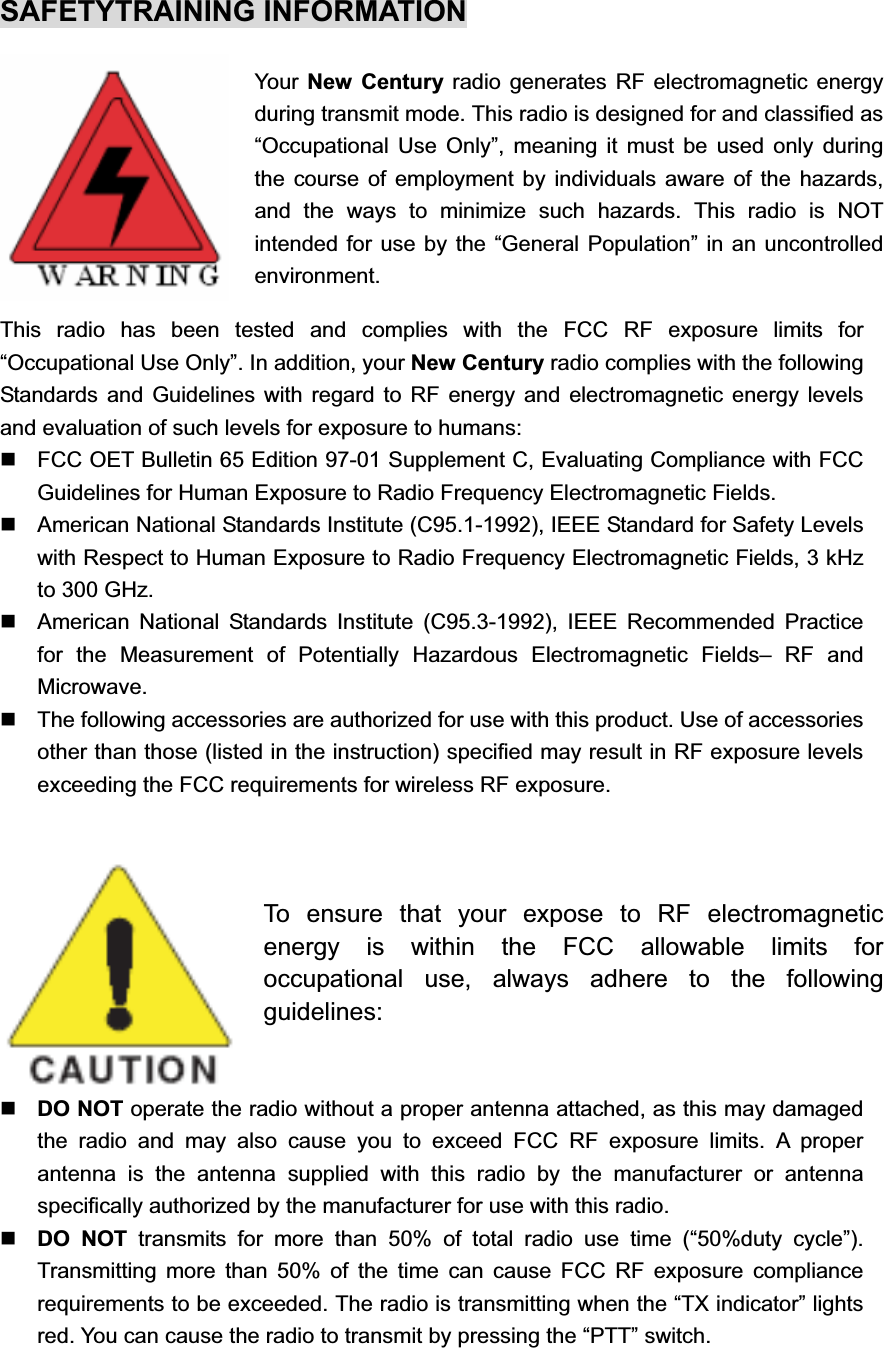 SAFETYTRAINING INFORMATION Your  New Century radio generates RF electromagnetic energy during transmit mode. This radio is designed for and classified as “Occupational Use Only”, meaning it must be used only during the course of employment by individuals aware of the hazards, and the ways to minimize such hazards. This radio is NOT intended for use by the “General Population” in an uncontrolled environment. This radio has been tested and complies with the FCC RF exposure limits for “Occupational Use Only”. In addition, your New Century radio complies with the following Standards and Guidelines with regard to RF energy and electromagnetic energy levels and evaluation of such levels for exposure to humans:   FCC OET Bulletin 65 Edition 97-01 Supplement C, Evaluating Compliance with FCC Guidelines for Human Exposure to Radio Frequency Electromagnetic Fields.   American National Standards Institute (C95.1-1992), IEEE Standard for Safety Levels with Respect to Human Exposure to Radio Frequency Electromagnetic Fields, 3 kHz to 300 GHz.   American National Standards Institute (C95.3-1992), IEEE Recommended Practice for the Measurement of Potentially Hazardous Electromagnetic Fields– RF and Microwave.   The following accessories are authorized for use with this product. Use of accessories other than those (listed in the instruction) specified may result in RF exposure levels exceeding the FCC requirements for wireless RF exposure. To ensure that your expose to RF electromagnetic energy is within the FCC allowable limits for occupational use, always adhere to the following guidelines:DO NOT operate the radio without a proper antenna attached, as this may damaged the radio and may also cause you to exceed FCC RF exposure limits. A proper antenna is the antenna supplied with this radio by the manufacturer or antenna specifically authorized by the manufacturer for use with this radio. DO NOT transmits for more than 50% of total radio use time (“50%duty cycle”). Transmitting more than 50% of the time can cause FCC RF exposure compliance requirements to be exceeded. The radio is transmitting when the “TX indicator” lights red. You can cause the radio to transmit by pressing the “PTT” switch. 