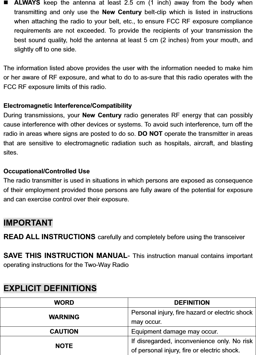 ALWAYS keep the antenna at least 2.5 cm (1 inch) away from the body when transmitting and only use the New Century belt-clip which is listed in instructions when attaching the radio to your belt, etc., to ensure FCC RF exposure compliance requirements are not exceeded. To provide the recipients of your transmission the best sound quality, hold the antenna at least 5 cm (2 inches) from your mouth, and slightly off to one side. The information listed above provides the user with the information needed to make him or her aware of RF exposure, and what to do to as-sure that this radio operates with the FCC RF exposure limits of this radio. Electromagnetic Interference/Compatibility During transmissions, your New Century radio generates RF energy that can possibly cause interference with other devices or systems. To avoid such interference, turn off the radio in areas where signs are posted to do so. DO NOT operate the transmitter in areas that are sensitive to electromagnetic radiation such as hospitals, aircraft, and blasting sites. Occupational/Controlled Use The radio transmitter is used in situations in which persons are exposed as consequence of their employment provided those persons are fully aware of the potential for exposure and can exercise control over their exposure. IMPORTANT READ ALL INSTRUCTIONS carefully and completely before using the transceiver SAVE THIS INSTRUCTION MANUAL-This instruction manual contains important operating instructions for the Two-Way Radio EXPLICIT DEFINITIONS WORD DEFINITION WARNING  Personal injury, fire hazard or electric shock may occur. CAUTION Equipment damage may occur. NOTE If disregarded, inconvenience only. No risk of personal injury, fire or electric shock. 