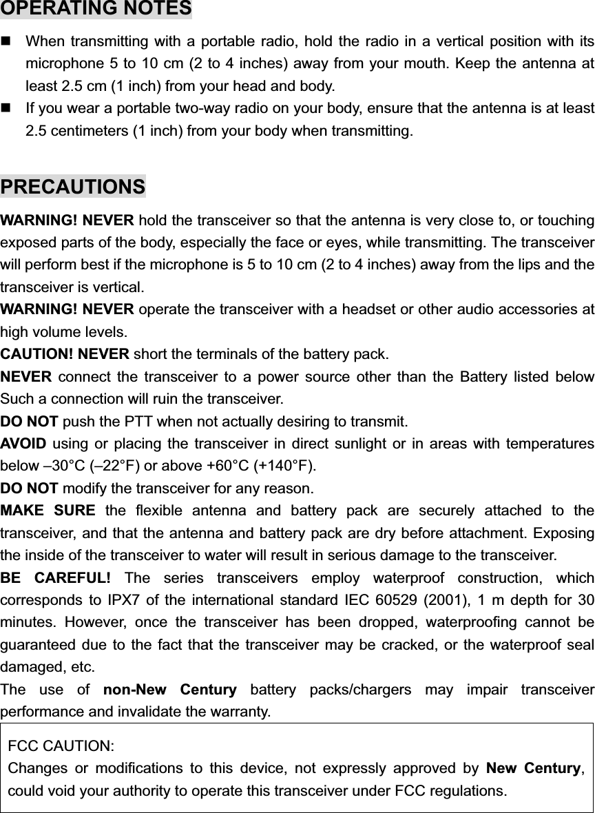 OPERATING NOTES   When transmitting with a portable radio, hold the radio in a vertical position with its microphone 5 to 10 cm (2 to 4 inches) away from your mouth. Keep the antenna at least 2.5 cm (1 inch) from your head and body.   If you wear a portable two-way radio on your body, ensure that the antenna is at least 2.5 centimeters (1 inch) from your body when transmitting. PRECAUTIONSWARNING! NEVER hold the transceiver so that the antenna is very close to, or touching exposed parts of the body, especially the face or eyes, while transmitting. The transceiver will perform best if the microphone is 5 to 10 cm (2 to 4 inches) away from the lips and the transceiver is vertical.   WARNING! NEVER operate the transceiver with a headset or other audio accessories at high volume levels.   CAUTION! NEVER short the terminals of the battery pack.   NEVER connect the transceiver to a power source other than the Battery listed below Such a connection will ruin the transceiver.   DO NOT push the PTT when not actually desiring to transmit.   AVOID using or placing the transceiver in direct sunlight or in areas with temperatures below –30°C (–22°F) or above +60°C (+140°F). DO NOT modify the transceiver for any reason.   MAKE SURE the flexible antenna and battery pack are securely attached to the transceiver, and that the antenna and battery pack are dry before attachment. Exposing the inside of the transceiver to water will result in serious damage to the transceiver. BE CAREFUL! The series transceivers employ waterproof construction, which corresponds to IPX7 of the international standard IEC 60529 (2001), 1 m depth for 30 minutes. However, once the transceiver has been dropped, waterproofing cannot be guaranteed due to the fact that the transceiver may be cracked, or the waterproof seal damaged, etc. The use of non-New Century battery packs/chargers may impair transceiver performance and invalidate the warranty.   FCC CAUTION: Changes or modifications to this device, not expressly approved by New Century,could void your authority to operate this transceiver under FCC regulations. 