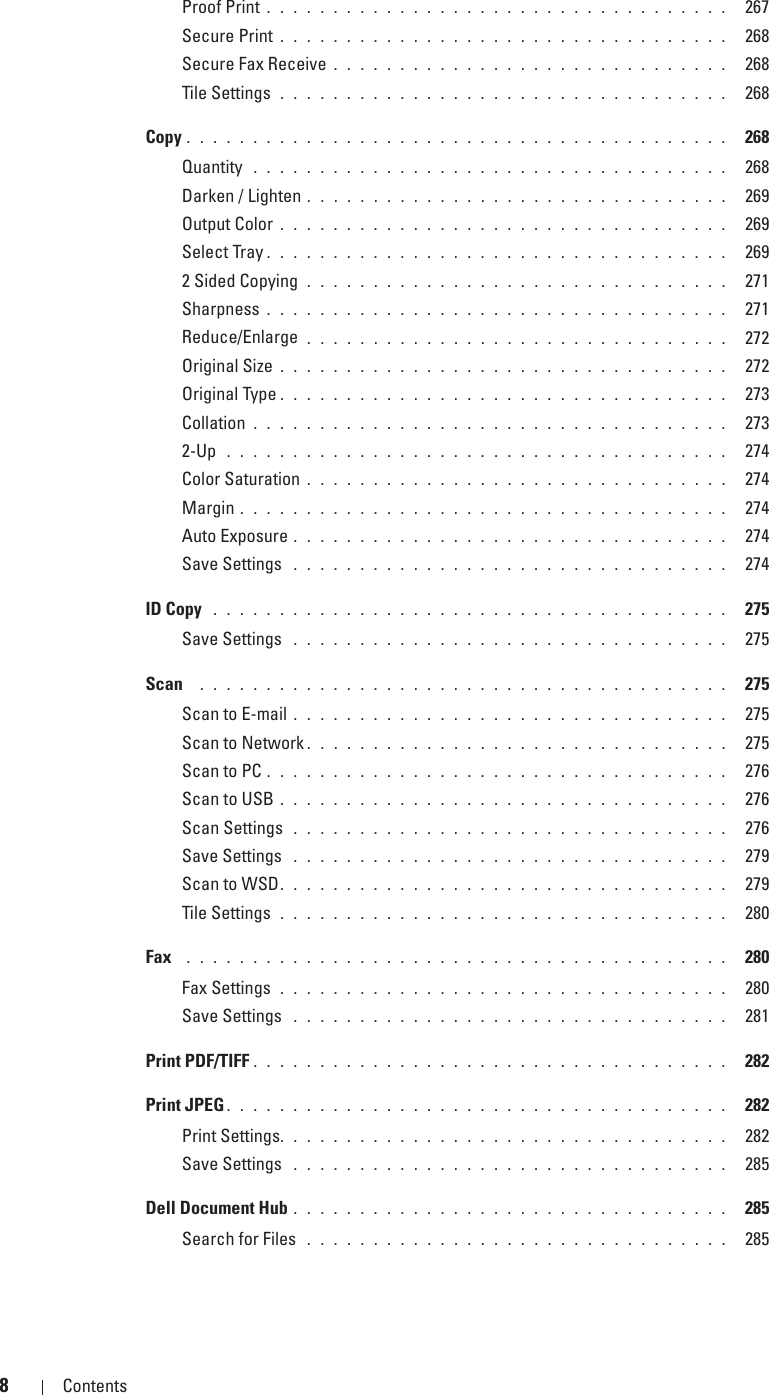 8Contents Template Last Updated - 2/7/2007Proof Print . . . . . . . . . . . . . . . . . . . . . . . . . . . . . . . . . . .  267Secure Print . . . . . . . . . . . . . . . . . . . . . . . . . . . . . . . . . .  268Secure Fax Receive . . . . . . . . . . . . . . . . . . . . . . . . . . . . . .  268Tile Settings  . . . . . . . . . . . . . . . . . . . . . . . . . . . . . . . . . .  268Copy . . . . . . . . . . . . . . . . . . . . . . . . . . . . . . . . . . . . . . . . .  268Quantity  . . . . . . . . . . . . . . . . . . . . . . . . . . . . . . . . . . . .  268Darken / Lighten . . . . . . . . . . . . . . . . . . . . . . . . . . . . . . . .  269Output Color . . . . . . . . . . . . . . . . . . . . . . . . . . . . . . . . . .  269Select Tray . . . . . . . . . . . . . . . . . . . . . . . . . . . . . . . . . . .  2692 Sided Copying  . . . . . . . . . . . . . . . . . . . . . . . . . . . . . . . .  271Sharpness . . . . . . . . . . . . . . . . . . . . . . . . . . . . . . . . . . .  271Reduce/Enlarge  . . . . . . . . . . . . . . . . . . . . . . . . . . . . . . . .  272Original Size . . . . . . . . . . . . . . . . . . . . . . . . . . . . . . . . . .  272Original Type . . . . . . . . . . . . . . . . . . . . . . . . . . . . . . . . . .  273Collation . . . . . . . . . . . . . . . . . . . . . . . . . . . . . . . . . . . .  2732-Up  . . . . . . . . . . . . . . . . . . . . . . . . . . . . . . . . . . . . . .  274Color Saturation . . . . . . . . . . . . . . . . . . . . . . . . . . . . . . . .  274Margin . . . . . . . . . . . . . . . . . . . . . . . . . . . . . . . . . . . . .  274Auto Exposure . . . . . . . . . . . . . . . . . . . . . . . . . . . . . . . . .  274Save Settings  . . . . . . . . . . . . . . . . . . . . . . . . . . . . . . . . .  274ID Copy  . . . . . . . . . . . . . . . . . . . . . . . . . . . . . . . . . . . . . . .  275Save Settings  . . . . . . . . . . . . . . . . . . . . . . . . . . . . . . . . .  275Scan   . . . . . . . . . . . . . . . . . . . . . . . . . . . . . . . . . . . . . . . .  275Scan to E-mail . . . . . . . . . . . . . . . . . . . . . . . . . . . . . . . . .  275Scan to Network . . . . . . . . . . . . . . . . . . . . . . . . . . . . . . . .  275Scan to PC . . . . . . . . . . . . . . . . . . . . . . . . . . . . . . . . . . .  276Scan to USB . . . . . . . . . . . . . . . . . . . . . . . . . . . . . . . . . .  276Scan Settings  . . . . . . . . . . . . . . . . . . . . . . . . . . . . . . . . .  276Save Settings  . . . . . . . . . . . . . . . . . . . . . . . . . . . . . . . . .  279Scan to WSD. . . . . . . . . . . . . . . . . . . . . . . . . . . . . . . . . .  279Tile Settings  . . . . . . . . . . . . . . . . . . . . . . . . . . . . . . . . . .  280Fax   . . . . . . . . . . . . . . . . . . . . . . . . . . . . . . . . . . . . . . . . .  280Fax Settings  . . . . . . . . . . . . . . . . . . . . . . . . . . . . . . . . . .  280Save Settings  . . . . . . . . . . . . . . . . . . . . . . . . . . . . . . . . .  281Print PDF/TIFF . . . . . . . . . . . . . . . . . . . . . . . . . . . . . . . . . . . .  282Print JPEG . . . . . . . . . . . . . . . . . . . . . . . . . . . . . . . . . . . . . .  282Print Settings. . . . . . . . . . . . . . . . . . . . . . . . . . . . . . . . . .  282Save Settings  . . . . . . . . . . . . . . . . . . . . . . . . . . . . . . . . .  285Dell Document Hub . . . . . . . . . . . . . . . . . . . . . . . . . . . . . . . . .  285Search for Files  . . . . . . . . . . . . . . . . . . . . . . . . . . . . . . . .  285
