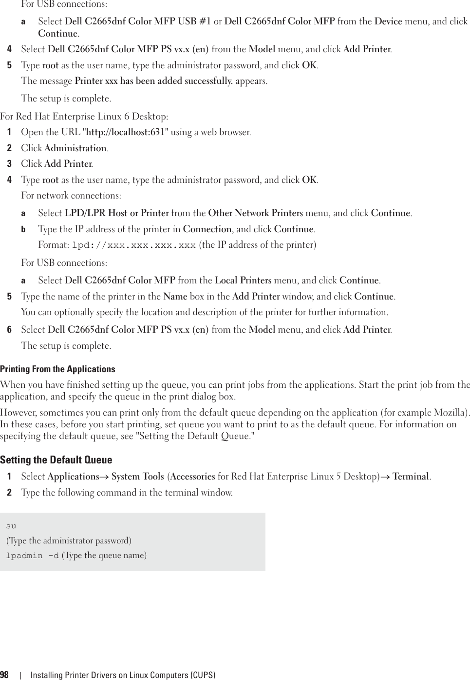 98 Installing Printer Drivers on Linux Computers (CUPS)For USB connections:aSelect Dell C2665dnf Color MFP USB #1 or Dell C2665dnf Color MFP from the Device menu, and click Continue.4Select Dell C2665dnf Color MFP PS vx.x (en) from the Model menu, and click Add Printer.5Ty p e  root as the user name, type the administrator password, and click OK.The message Printer xxx has been added successfully. appears.The setup is complete.For Red Hat Enterprise Linux 6 Desktop:1Open the URL &quot;http://localhost:631&quot; using a web browser.2Click Administration.3Click Add Printer.4Ty p e  root as the user name, type the administrator password, and click OK.For network connections:aSelect LPD/LPR Host or Printer from the Other Network Printers menu, and click Continue.bType the IP address of the printer in Connection, and click Continue.Format: lpd://xxx.xxx.xxx.xxx (the IP address of the printer)For USB connections:aSelect Dell C2665dnf Color MFP from the Local Printers menu, and click Continue.5Type the name of the printer in the Name box in the Add Printer window, and click Continue.You can optionally specify the location and description of the printer for further information.6Select Dell C2665dnf Color MFP PS vx.x (en) from the Model menu, and click Add Printer.The setup is complete.Printing From the ApplicationsWhen you have finished setting up the queue, you can print jobs from the applications. Start the print job from the application, and specify the queue in the print dialog box. However, sometimes you can print only from the default queue depending on the application (for example Mozilla). In these cases, before you start printing, set queue you want to print to as the default queue. For information on specifying the default queue, see &quot;Setting the Default Queue.&quot;Setting the Default Queue1Select Applicationso System Tools (Accessories for Red Hat Enterprise Linux 5 Desktop)o Terminal.2Type the following command in the terminal window.su(Type the administrator password)lpadmin -d (Type the queue name)