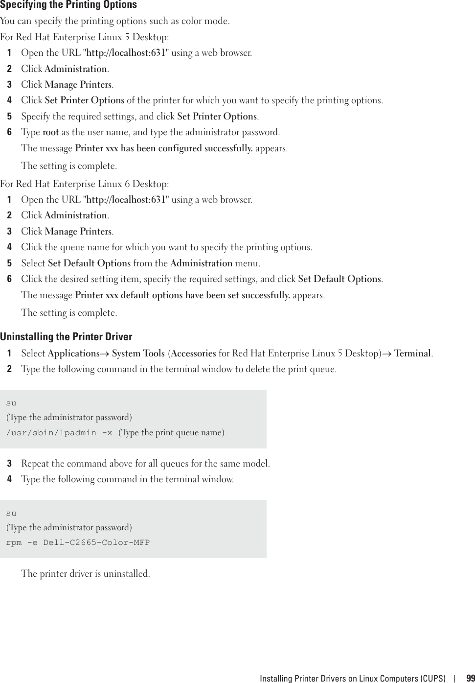 Installing Printer Drivers on Linux Computers (CUPS) 99Specifying the Printing OptionsYou can specify the printing options such as color mode.For Red Hat Enterprise Linux 5 Desktop:1Open the URL &quot;http://localhost:631&quot; using a web browser.2Click Administration.3Click Manage Printers.4Click Set Printer Options of the printer for which you want to specify the printing options.5Specify the required settings, and click Set Printer Options.6Ty p e  root as the user name, and type the administrator password.The message Printer xxx has been configured successfully. appears.The setting is complete. For Red Hat Enterprise Linux 6 Desktop:1Open the URL &quot;http://localhost:631&quot; using a web browser.2Click Administration.3Click Manage Printers.4Click the queue name for which you want to specify the printing options.5Select Set Default Options from the Administration menu.6Click the desired setting item, specify the required settings, and click Set Default Options.The message Printer xxx default options have been set successfully. appears.The setting is complete.Uninstalling the Printer Driver1Select Applicationso System Tools (Accessories for Red Hat Enterprise Linux 5 Desktop)o Terminal.2Type the following command in the terminal window to delete the print queue.3Repeat the command above for all queues for the same model.4Type the following command in the terminal window.The printer driver is uninstalled.su(Type the administrator password)/usr/sbin/lpadmin -x (Type the print queue name)su(Type the administrator password)rpm -e Dell-C2665-Color-MFP