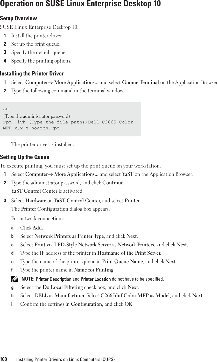 100 Installing Printer Drivers on Linux Computers (CUPS)Operation on SUSE Linux Enterprise Desktop 10Setup OverviewSUSE Linux Enterprise Desktop 10:1Install the printer driver.2Set up the print queue.3Specify the default queue.4Specify the printing options.Installing the Printer Driver1Select Computero More Applications... and select Gnome Terminal on the Application Browser.2Type the following command in the terminal window.The printer driver is installed.Setting Up the QueueTo execute printing, you must set up the print queue on your workstation.1Select Computero More Applications... and select YaST on the Application Browser.2Type the administrator password, and click Continue.YaST Control Center is activated.3Select Hardware on YaST Control Center, and select Printer.The Printer Configuration dialog box appears.For network connections:aClick Add.bSelect Network Printers as Printer Type, and click Next.cSelect Print via LPD-Style Network Server as Network Printers, and click Next.dType the IP address of the printer in Hostname of the Print Server. eType the name of the printer queue in Print Queue Name, and click Next.fType the printer name in Name for Printing. NOTE: Printer Description and PPrinter Location do not have to be specified.gSelect the Do Local Filtering check box, and click Next.hSelect DELL as Manufacturer. Select C2665dnf Color MFP as Model, and click Next.iConfirm the settings in Configuration, and click OK.su(Type the administrator password)rpm -ivh (Type the file path)/Dell-C2665-Color-MFP-x.x-x.noarch.rpm