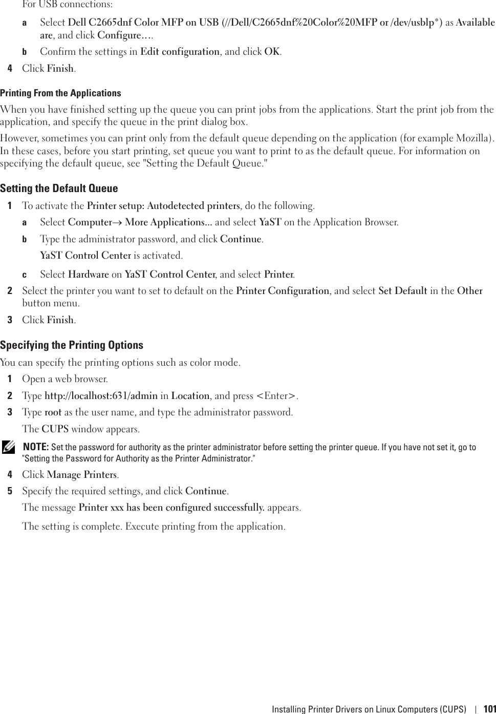 Installing Printer Drivers on Linux Computers (CUPS) 101For USB connections:aSelect Dell C2665dnf Color MFP on USB (//Dell/C2665dnf%20Color%20MFP or /dev/usblp*) as Available are, and click Configure….bConfirm the settings in Edit configuration, and click OK.4Click Finish.Printing From the ApplicationsWhen you have finished setting up the queue you can print jobs from the applications. Start the print job from the application, and specify the queue in the print dialog box. However, sometimes you can print only from the default queue depending on the application (for example Mozilla). In these cases, before you start printing, set queue you want to print to as the default queue. For information on specifying the default queue, see &quot;Setting the Default Queue.&quot;Setting the Default Queue1To activate the Printer setup: Autodetected printers, do the following.aSelect Computero More Applications... and select YaST  on the Application Browser.bType the administrator password, and click Continue.YaST Control Center is activated.cSelect Hardware on YaST Control Center, and select Printer.2Select the printer you want to set to default on the Printer Configuration, and select Set Default in the Other button menu.3Click Finish.Specifying the Printing OptionsYou can specify the printing options such as color mode.1Open a web browser.2Ty p e  http://localhost:631/admin in Location, and press &lt;Enter&gt;.3Ty p e  root as the user name, and type the administrator password.The CUPS window appears. NOTE: Set the password for authority as the printer administrator before setting the printer queue. If you have not set it, go to &quot;Setting the Password for Authority as the Printer Administrator.&quot;4Click Manage Printers.5Specify the required settings, and click Continue.The message Printer xxx has been configured successfully. appears.The setting is complete. Execute printing from the application.