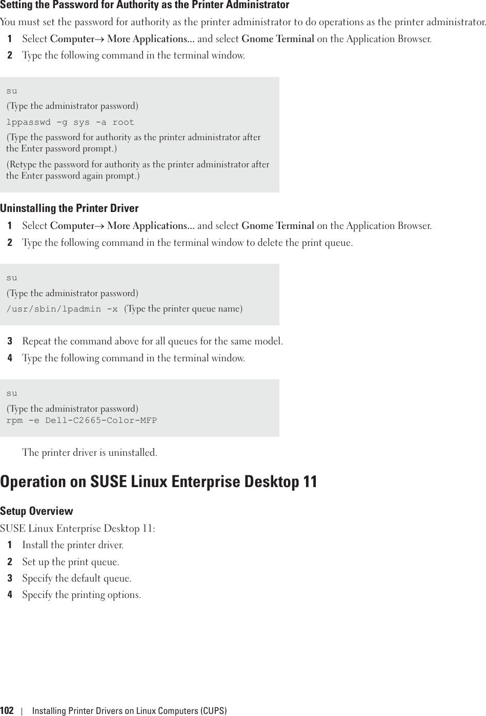102 Installing Printer Drivers on Linux Computers (CUPS)Setting the Password for Authority as the Printer AdministratorYou must set the password for authority as the printer administrator to do operations as the printer administrator.1Select ComputeroMore Applications... and select Gnome Terminal on the Application Browser.2Type the following command in the terminal window.Uninstalling the Printer Driver1Select Computero More Applications... and select Gnome Terminal on the Application Browser.2Type the following command in the terminal window to delete the print queue.3Repeat the command above for all queues for the same model.4Type the following command in the terminal window.The printer driver is uninstalled.Operation on SUSE Linux Enterprise Desktop 11Setup OverviewSUSE Linux Enterprise Desktop 11:1Install the printer driver.2Set up the print queue.3Specify the default queue.4Specify the printing options.su(Type the administrator password)lppasswd -g sys -a root(Type the password for authority as the printer administrator after the Enter password prompt.)(Retype the password for authority as the printer administrator after the Enter password again prompt.)su(Type the administrator password)/usr/sbin/lpadmin -x (Type the printer queue name)su(Type the administrator password)rpm -e Dell-C2665-Color-MFP