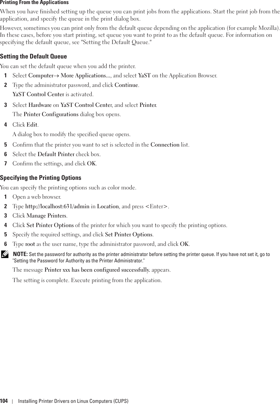 104 Installing Printer Drivers on Linux Computers (CUPS)Printing From the ApplicationsWhen you have finished setting up the queue you can print jobs from the applications. Start the print job from the application, and specify the queue in the print dialog box. However, sometimes you can print only from the default queue depending on the application (for example Mozilla). In these cases, before you start printing, set queue you want to print to as the default queue. For information on specifying the default queue, see &quot;Setting the Default Queue.&quot;Setting the Default QueueYou can set the default queue when you add the printer.1Select Computero More Applications..., and select YaST  on the Application Browser.2Type the administrator password, and click Continue.YaST Control Center is activated.3Select Hardware on YaST Control Center, and select Printer.The Printer Configurations dialog box opens.4Click Edit.A dialog box to modify the specified queue opens.5Confirm that the printer you want to set is selected in the Connection list.6Select the Default Printer check box.7Confirm the settings, and click OK.Specifying the Printing OptionsYou can specify the printing options such as color mode.1Open a web browser.2Ty p e  http://localhost:631/admin in Location, and press &lt;Enter&gt;.3Click Manage Printers.4Click Set Printer Options of the printer for which you want to specify the printing options.5Specify the required settings, and click Set Printer Options.6Ty p e  root as the user name, type the administrator password, and click OK. NOTE: Set the password for authority as the printer administrator before setting the printer queue. If you have not set it, go to &quot;Setting the Password for Authority as the Printer Administrator.&quot;The message Printer xxx has been configured successfully. appears.The setting is complete. Execute printing from the application.