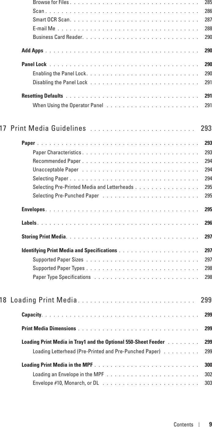 Template Last Updated - 2/7/2007 Contents 9Browse for Files . . . . . . . . . . . . . . . . . . . . . . . . . . . . . . . .   285Scan . . . . . . . . . . . . . . . . . . . . . . . . . . . . . . . . . . . . . .   286Smart OCR Scan. . . . . . . . . . . . . . . . . . . . . . . . . . . . . . . .   287E-mail Me . . . . . . . . . . . . . . . . . . . . . . . . . . . . . . . . . . .   288Business Card Reader. . . . . . . . . . . . . . . . . . . . . . . . . . . . .   290Add Apps . . . . . . . . . . . . . . . . . . . . . . . . . . . . . . . . . . . . . .   290Panel Lock  . . . . . . . . . . . . . . . . . . . . . . . . . . . . . . . . . . . . .   290Enabling the Panel Lock. . . . . . . . . . . . . . . . . . . . . . . . . . . .   290Disabling the Panel Lock  . . . . . . . . . . . . . . . . . . . . . . . . . . .   291Resetting Defaults  . . . . . . . . . . . . . . . . . . . . . . . . . . . . . . . . .   291When Using the Operator Panel  . . . . . . . . . . . . . . . . . . . . . . .   29117 Print Media Guidelines  . . . . . . . . . . . . . . . . . . . . . . . . . .   293Paper . . . . . . . . . . . . . . . . . . . . . . . . . . . . . . . . . . . . . . . .   293Paper Characteristics . . . . . . . . . . . . . . . . . . . . . . . . . . . . .   293Recommended Paper . . . . . . . . . . . . . . . . . . . . . . . . . . . . .   294Unacceptable Paper  . . . . . . . . . . . . . . . . . . . . . . . . . . . . .   294Selecting Paper . . . . . . . . . . . . . . . . . . . . . . . . . . . . . . . .   294Selecting Pre-Printed Media and Letterheads . . . . . . . . . . . . . . . .   295Selecting Pre-Punched Paper  . . . . . . . . . . . . . . . . . . . . . . . .   295Envelopes . . . . . . . . . . . . . . . . . . . . . . . . . . . . . . . . . . . . . .   295Labels . . . . . . . . . . . . . . . . . . . . . . . . . . . . . . . . . . . . . . . .   296Storing Print Media. . . . . . . . . . . . . . . . . . . . . . . . . . . . . . . . .   297Identifying Print Media and Specifications . . . . . . . . . . . . . . . . . . . .   297Supported Paper Sizes  . . . . . . . . . . . . . . . . . . . . . . . . . . . .   297Supported Paper Types . . . . . . . . . . . . . . . . . . . . . . . . . . . .   298Paper Type Specifications  . . . . . . . . . . . . . . . . . . . . . . . . . .   29818 Loading Print Media . . . . . . . . . . . . . . . . . . . . . . . . . . . . .   299Capacity. . . . . . . . . . . . . . . . . . . . . . . . . . . . . . . . . . . . . . .   299Print Media Dimensions . . . . . . . . . . . . . . . . . . . . . . . . . . . . . .   299Loading Print Media in Tray1 and the Optional 550-Sheet Feeder  . . . . . . . .   299Loading Letterhead (Pre-Printed and Pre-Punched Paper)  . . . . . . . . .   299Loading Print Media in the MPF . . . . . . . . . . . . . . . . . . . . . . . . . .   300Loading an Envelope in the MPF  . . . . . . . . . . . . . . . . . . . . . . .   302Envelope #10, Monarch, or DL  . . . . . . . . . . . . . . . . . . . . . . . .   303