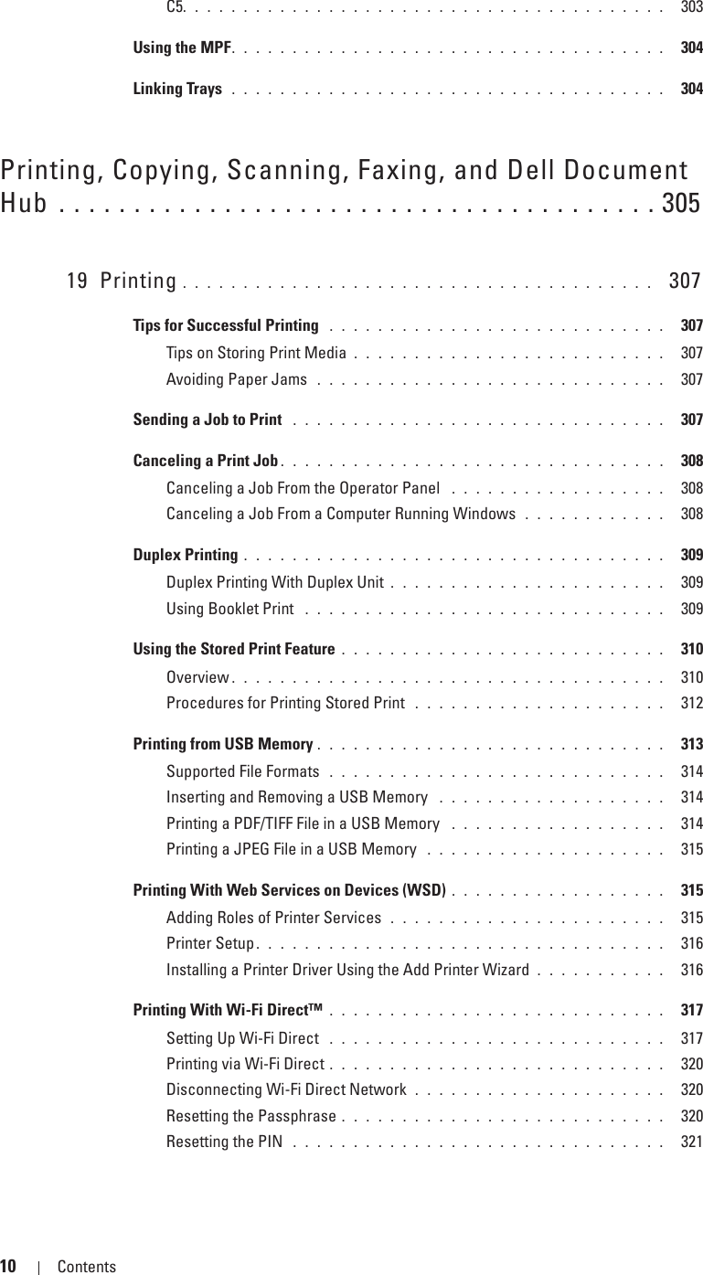 10 Contents Template Last Updated - 2/7/2007C5. . . . . . . . . . . . . . . . . . . . . . . . . . . . . . . . . . . . . . . .  303Using the MPF. . . . . . . . . . . . . . . . . . . . . . . . . . . . . . . . . . . .  304Linking Trays  . . . . . . . . . . . . . . . . . . . . . . . . . . . . . . . . . . . .  304Printing, Copying, Scanning, Faxing, and Dell Document Hub . . . . . . . . . . . . . . . . . . . . . . . . . . . . . . . . . . . . . . . . 30519 Printing . . . . . . . . . . . . . . . . . . . . . . . . . . . . . . . . . . . . . . .   307Tips for Successful Printing  . . . . . . . . . . . . . . . . . . . . . . . . . . . .  307Tips on Storing Print Media . . . . . . . . . . . . . . . . . . . . . . . . . .  307Avoiding Paper Jams  . . . . . . . . . . . . . . . . . . . . . . . . . . . . .  307Sending a Job to Print  . . . . . . . . . . . . . . . . . . . . . . . . . . . . . . .  307Canceling a Print Job . . . . . . . . . . . . . . . . . . . . . . . . . . . . . . . .  308Canceling a Job From the Operator Panel  . . . . . . . . . . . . . . . . . .  308Canceling a Job From a Computer Running Windows  . . . . . . . . . . . .  308Duplex Printing . . . . . . . . . . . . . . . . . . . . . . . . . . . . . . . . . . .  309Duplex Printing With Duplex Unit . . . . . . . . . . . . . . . . . . . . . . .  309Using Booklet Print  . . . . . . . . . . . . . . . . . . . . . . . . . . . . . .  309Using the Stored Print Feature . . . . . . . . . . . . . . . . . . . . . . . . . . .  310Overview . . . . . . . . . . . . . . . . . . . . . . . . . . . . . . . . . . . .  310Procedures for Printing Stored Print  . . . . . . . . . . . . . . . . . . . . .  312Printing from USB Memory . . . . . . . . . . . . . . . . . . . . . . . . . . . . .  313Supported File Formats  . . . . . . . . . . . . . . . . . . . . . . . . . . . .  314Inserting and Removing a USB Memory  . . . . . . . . . . . . . . . . . . .  314Printing a PDF/TIFF File in a USB Memory  . . . . . . . . . . . . . . . . . .  314Printing a JPEG File in a USB Memory  . . . . . . . . . . . . . . . . . . . .  315Printing With Web Services on Devices (WSD) . . . . . . . . . . . . . . . . . .  315Adding Roles of Printer Services  . . . . . . . . . . . . . . . . . . . . . . .  315Printer Setup . . . . . . . . . . . . . . . . . . . . . . . . . . . . . . . . . .  316Installing a Printer Driver Using the Add Printer Wizard . . . . . . . . . . .  316Printing With Wi-Fi Direct™ . . . . . . . . . . . . . . . . . . . . . . . . . . . .  317Setting Up Wi-Fi Direct  . . . . . . . . . . . . . . . . . . . . . . . . . . . .  317Printing via Wi-Fi Direct . . . . . . . . . . . . . . . . . . . . . . . . . . . .  320Disconnecting Wi-Fi Direct Network  . . . . . . . . . . . . . . . . . . . . .  320Resetting the Passphrase . . . . . . . . . . . . . . . . . . . . . . . . . . .  320Resetting the PIN  . . . . . . . . . . . . . . . . . . . . . . . . . . . . . . .  321