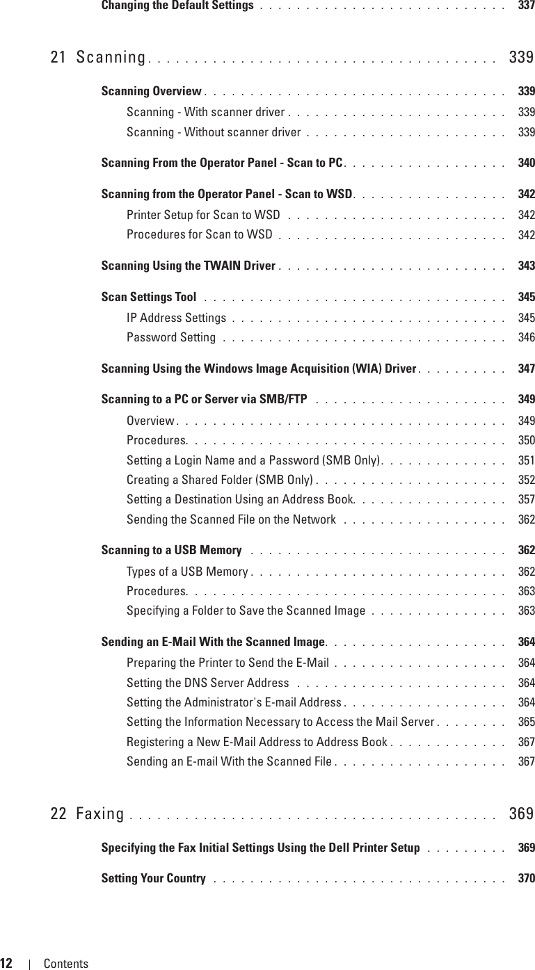 12 Contents Template Last Updated - 2/7/2007Changing the Default Settings  . . . . . . . . . . . . . . . . . . . . . . . . . . .  33721 Scanning . . . . . . . . . . . . . . . . . . . . . . . . . . . . . . . . . . . . . .   339Scanning Overview . . . . . . . . . . . . . . . . . . . . . . . . . . . . . . . . .  339Scanning - With scanner driver . . . . . . . . . . . . . . . . . . . . . . . .  339Scanning - Without scanner driver . . . . . . . . . . . . . . . . . . . . . .  339Scanning From the Operator Panel - Scan to PC . . . . . . . . . . . . . . . . . .  340Scanning from the Operator Panel - Scan to WSD. . . . . . . . . . . . . . . . .  342Printer Setup for Scan to WSD  . . . . . . . . . . . . . . . . . . . . . . . .  342Procedures for Scan to WSD . . . . . . . . . . . . . . . . . . . . . . . . .  342Scanning Using the TWAIN Driver . . . . . . . . . . . . . . . . . . . . . . . . .  343Scan Settings Tool  . . . . . . . . . . . . . . . . . . . . . . . . . . . . . . . . .  345IP Address Settings . . . . . . . . . . . . . . . . . . . . . . . . . . . . . .  345Password Setting  . . . . . . . . . . . . . . . . . . . . . . . . . . . . . . .  346Scanning Using the Windows Image Acquisition (WIA) Driver . . . . . . . . . .  347Scanning to a PC or Server via SMB/FTP  . . . . . . . . . . . . . . . . . . . . .  349Overview . . . . . . . . . . . . . . . . . . . . . . . . . . . . . . . . . . . .  349Procedures. . . . . . . . . . . . . . . . . . . . . . . . . . . . . . . . . . .  350Setting a Login Name and a Password (SMB Only). . . . . . . . . . . . . .  351Creating a Shared Folder (SMB Only) . . . . . . . . . . . . . . . . . . . . .  352Setting a Destination Using an Address Book. . . . . . . . . . . . . . . . .  357Sending the Scanned File on the Network  . . . . . . . . . . . . . . . . . .  362Scanning to a USB Memory  . . . . . . . . . . . . . . . . . . . . . . . . . . . .  362Types of a USB Memory . . . . . . . . . . . . . . . . . . . . . . . . . . . .  362Procedures. . . . . . . . . . . . . . . . . . . . . . . . . . . . . . . . . . .  363Specifying a Folder to Save the Scanned Image . . . . . . . . . . . . . . .  363Sending an E-Mail With the Scanned Image. . . . . . . . . . . . . . . . . . . .  364Preparing the Printer to Send the E-Mail . . . . . . . . . . . . . . . . . . .  364Setting the DNS Server Address  . . . . . . . . . . . . . . . . . . . . . . .  364Setting the Administrator&apos;s E-mail Address . . . . . . . . . . . . . . . . . .  364Setting the Information Necessary to Access the Mail Server . . . . . . . .  365Registering a New E-Mail Address to Address Book . . . . . . . . . . . . .  367Sending an E-mail With the Scanned File . . . . . . . . . . . . . . . . . . .  36722 Faxing . . . . . . . . . . . . . . . . . . . . . . . . . . . . . . . . . . . . . . . .   369Specifying the Fax Initial Settings Using the Dell Printer Setup  . . . . . . . . .  369Setting Your Country  . . . . . . . . . . . . . . . . . . . . . . . . . . . . . . . .  370