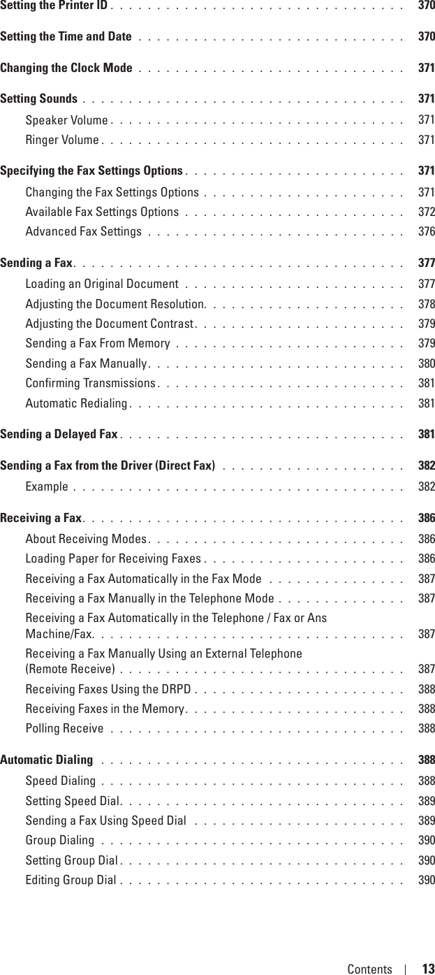 Template Last Updated - 2/7/2007 Contents 13Setting the Printer ID . . . . . . . . . . . . . . . . . . . . . . . . . . . . . . . .   370Setting the Time and Date  . . . . . . . . . . . . . . . . . . . . . . . . . . . . .   370Changing the Clock Mode  . . . . . . . . . . . . . . . . . . . . . . . . . . . . .   371Setting Sounds . . . . . . . . . . . . . . . . . . . . . . . . . . . . . . . . . . .   371Speaker Volume . . . . . . . . . . . . . . . . . . . . . . . . . . . . . . . .   371Ringer Volume . . . . . . . . . . . . . . . . . . . . . . . . . . . . . . . . .   371Specifying the Fax Settings Options . . . . . . . . . . . . . . . . . . . . . . . .   371Changing the Fax Settings Options . . . . . . . . . . . . . . . . . . . . . .   371Available Fax Settings Options  . . . . . . . . . . . . . . . . . . . . . . . .   372Advanced Fax Settings  . . . . . . . . . . . . . . . . . . . . . . . . . . . .   376Sending a Fax. . . . . . . . . . . . . . . . . . . . . . . . . . . . . . . . . . . .   377Loading an Original Document  . . . . . . . . . . . . . . . . . . . . . . . .   377Adjusting the Document Resolution. . . . . . . . . . . . . . . . . . . . . .   378Adjusting the Document Contrast. . . . . . . . . . . . . . . . . . . . . . .   379Sending a Fax From Memory . . . . . . . . . . . . . . . . . . . . . . . . .   379Sending a Fax Manually. . . . . . . . . . . . . . . . . . . . . . . . . . . .   380Confirming Transmissions . . . . . . . . . . . . . . . . . . . . . . . . . . .   381Automatic Redialing . . . . . . . . . . . . . . . . . . . . . . . . . . . . . .   381Sending a Delayed Fax . . . . . . . . . . . . . . . . . . . . . . . . . . . . . . .   381Sending a Fax from the Driver (Direct Fax)  . . . . . . . . . . . . . . . . . . . .   382Example . . . . . . . . . . . . . . . . . . . . . . . . . . . . . . . . . . . .   382Receiving a Fax. . . . . . . . . . . . . . . . . . . . . . . . . . . . . . . . . . .   386About Receiving Modes. . . . . . . . . . . . . . . . . . . . . . . . . . . .   386Loading Paper for Receiving Faxes . . . . . . . . . . . . . . . . . . . . . .   386Receiving a Fax Automatically in the Fax Mode  . . . . . . . . . . . . . . .   387Receiving a Fax Manually in the Telephone Mode . . . . . . . . . . . . . .   387Receiving a Fax Automatically in the Telephone / Fax or Ans Machine/Fax. . . . . . . . . . . . . . . . . . . . . . . . . . . . . . . . . .   387Receiving a Fax Manually Using an External Telephone (Remote Receive) . . . . . . . . . . . . . . . . . . . . . . . . . . . . . . .   387Receiving Faxes Using the DRPD . . . . . . . . . . . . . . . . . . . . . . .   388Receiving Faxes in the Memory. . . . . . . . . . . . . . . . . . . . . . . .   388Polling Receive  . . . . . . . . . . . . . . . . . . . . . . . . . . . . . . . .   388Automatic Dialing  . . . . . . . . . . . . . . . . . . . . . . . . . . . . . . . . .   388Speed Dialing . . . . . . . . . . . . . . . . . . . . . . . . . . . . . . . . .   388Setting Speed Dial. . . . . . . . . . . . . . . . . . . . . . . . . . . . . . .   389Sending a Fax Using Speed Dial  . . . . . . . . . . . . . . . . . . . . . . .   389Group Dialing  . . . . . . . . . . . . . . . . . . . . . . . . . . . . . . . . .   390Setting Group Dial . . . . . . . . . . . . . . . . . . . . . . . . . . . . . . .   390Editing Group Dial . . . . . . . . . . . . . . . . . . . . . . . . . . . . . . .   390