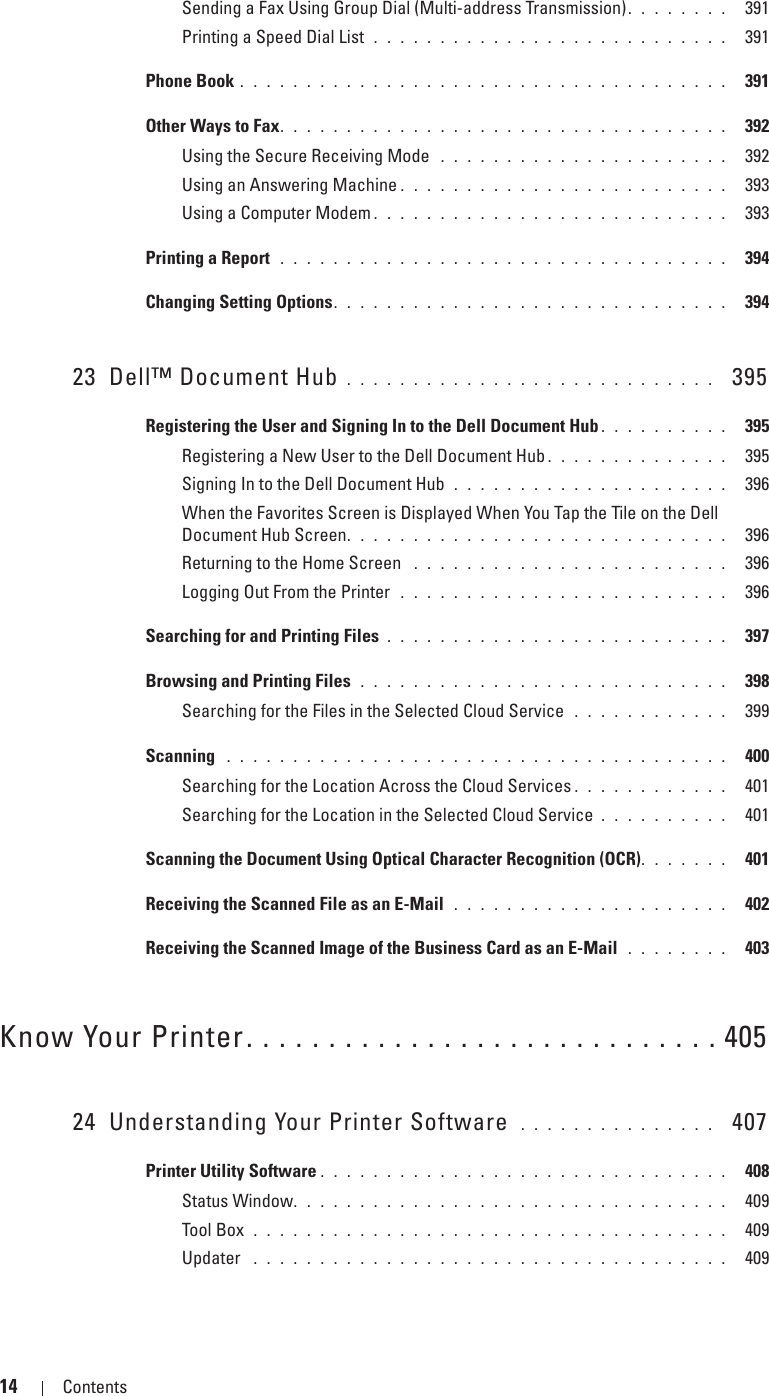 14 Contents Template Last Updated - 2/7/2007Sending a Fax Using Group Dial (Multi-address Transmission). . . . . . . .  391Printing a Speed Dial List  . . . . . . . . . . . . . . . . . . . . . . . . . . .  391Phone Book . . . . . . . . . . . . . . . . . . . . . . . . . . . . . . . . . . . . .  391Other Ways to Fax. . . . . . . . . . . . . . . . . . . . . . . . . . . . . . . . . .  392Using the Secure Receiving Mode  . . . . . . . . . . . . . . . . . . . . . .  392Using an Answering Machine . . . . . . . . . . . . . . . . . . . . . . . . .  393Using a Computer Modem . . . . . . . . . . . . . . . . . . . . . . . . . . .  393Printing a Report  . . . . . . . . . . . . . . . . . . . . . . . . . . . . . . . . . .  394Changing Setting Options. . . . . . . . . . . . . . . . . . . . . . . . . . . . . .  39423 Dell™ Document Hub . . . . . . . . . . . . . . . . . . . . . . . . . . . .   395Registering the User and Signing In to the Dell Document Hub . . . . . . . . . .  395Registering a New User to the Dell Document Hub . . . . . . . . . . . . . .  395Signing In to the Dell Document Hub  . . . . . . . . . . . . . . . . . . . . .  396When the Favorites Screen is Displayed When You Tap the Tile on the Dell Document Hub Screen. . . . . . . . . . . . . . . . . . . . . . . . . . . . .  396Returning to the Home Screen  . . . . . . . . . . . . . . . . . . . . . . . .  396Logging Out From the Printer  . . . . . . . . . . . . . . . . . . . . . . . . .  396Searching for and Printing Files . . . . . . . . . . . . . . . . . . . . . . . . . .  397Browsing and Printing Files  . . . . . . . . . . . . . . . . . . . . . . . . . . . .  398Searching for the Files in the Selected Cloud Service  . . . . . . . . . . . .  399Scanning  . . . . . . . . . . . . . . . . . . . . . . . . . . . . . . . . . . . . . .  400Searching for the Location Across the Cloud Services . . . . . . . . . . . .  401Searching for the Location in the Selected Cloud Service . . . . . . . . . .  401Scanning the Document Using Optical Character Recognition (OCR). . . . . . .  401Receiving the Scanned File as an E-Mail  . . . . . . . . . . . . . . . . . . . . .  402Receiving the Scanned Image of the Business Card as an E-Mail  . . . . . . . .  403Know Your Printer. . . . . . . . . . . . . . . . . . . . . . . . . . . . . 40524 Understanding Your Printer Software  . . . . . . . . . . . . . . .   407Printer Utility Software . . . . . . . . . . . . . . . . . . . . . . . . . . . . . . .  408Status Window. . . . . . . . . . . . . . . . . . . . . . . . . . . . . . . . .  409Tool Box  . . . . . . . . . . . . . . . . . . . . . . . . . . . . . . . . . . . .  409Updater  . . . . . . . . . . . . . . . . . . . . . . . . . . . . . . . . . . . .  409