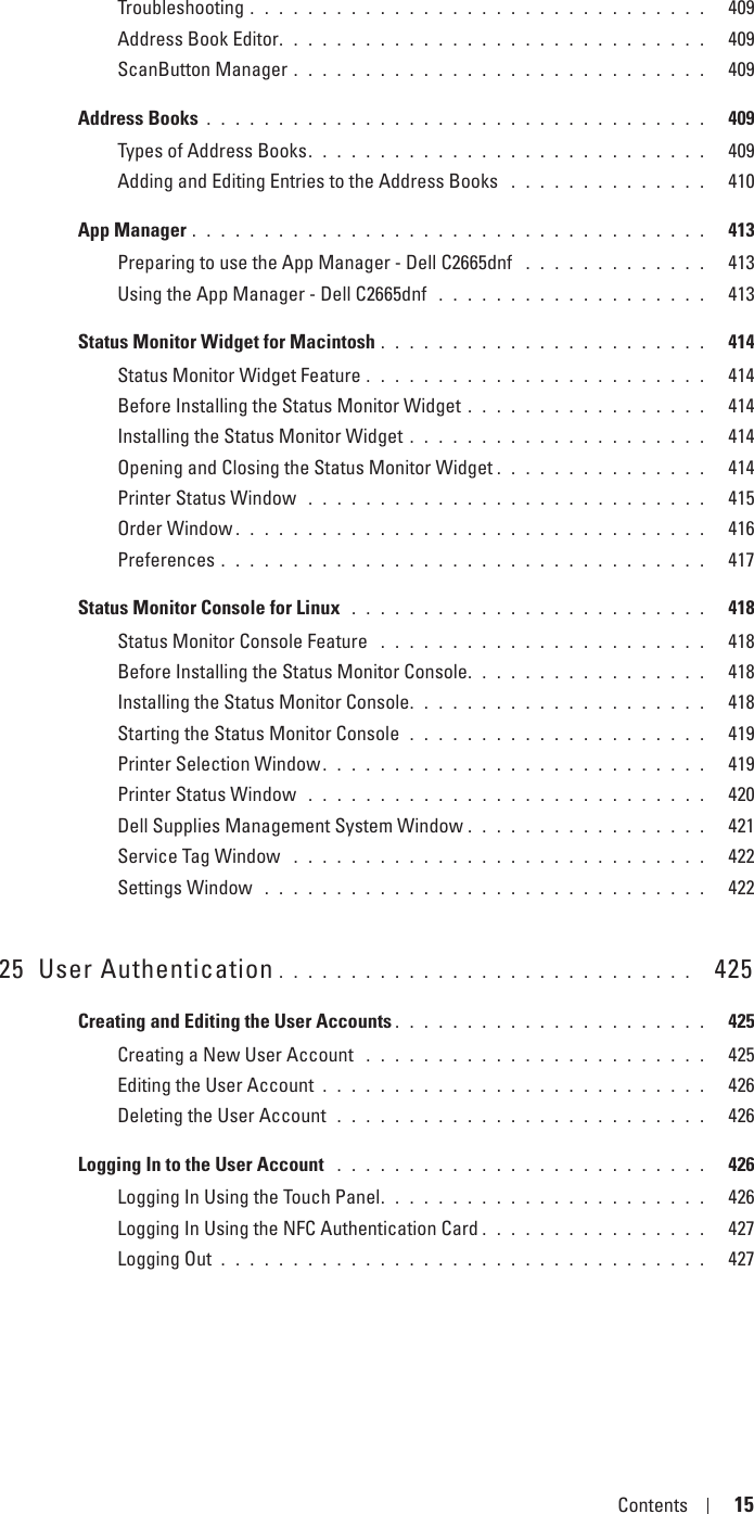 Template Last Updated - 2/7/2007 Contents 15Troubleshooting . . . . . . . . . . . . . . . . . . . . . . . . . . . . . . . .   409Address Book Editor. . . . . . . . . . . . . . . . . . . . . . . . . . . . . .   409ScanButton Manager . . . . . . . . . . . . . . . . . . . . . . . . . . . . .   409Address Books . . . . . . . . . . . . . . . . . . . . . . . . . . . . . . . . . . .   409Types of Address Books. . . . . . . . . . . . . . . . . . . . . . . . . . . .   409Adding and Editing Entries to the Address Books  . . . . . . . . . . . . . .   410App Manager . . . . . . . . . . . . . . . . . . . . . . . . . . . . . . . . . . . .   413Preparing to use the App Manager - Dell C2665dnf  . . . . . . . . . . . . .   413Using the App Manager - Dell C2665dnf  . . . . . . . . . . . . . . . . . . .   413Status Monitor Widget for Macintosh . . . . . . . . . . . . . . . . . . . . . . .   414Status Monitor Widget Feature . . . . . . . . . . . . . . . . . . . . . . . .   414Before Installing the Status Monitor Widget . . . . . . . . . . . . . . . . .   414Installing the Status Monitor Widget . . . . . . . . . . . . . . . . . . . . .   414Opening and Closing the Status Monitor Widget . . . . . . . . . . . . . . .   414Printer Status Window  . . . . . . . . . . . . . . . . . . . . . . . . . . . .   415Order Window . . . . . . . . . . . . . . . . . . . . . . . . . . . . . . . . .   416Preferences . . . . . . . . . . . . . . . . . . . . . . . . . . . . . . . . . .   417Status Monitor Console for Linux  . . . . . . . . . . . . . . . . . . . . . . . . .   418Status Monitor Console Feature  . . . . . . . . . . . . . . . . . . . . . . .   418Before Installing the Status Monitor Console. . . . . . . . . . . . . . . . .   418Installing the Status Monitor Console. . . . . . . . . . . . . . . . . . . . .   418Starting the Status Monitor Console  . . . . . . . . . . . . . . . . . . . . .   419Printer Selection Window. . . . . . . . . . . . . . . . . . . . . . . . . . .   419Printer Status Window  . . . . . . . . . . . . . . . . . . . . . . . . . . . .   420Dell Supplies Management System Window . . . . . . . . . . . . . . . . .   421Service Tag Window  . . . . . . . . . . . . . . . . . . . . . . . . . . . . .   422Settings Window  . . . . . . . . . . . . . . . . . . . . . . . . . . . . . . .   42225 User Authentication . . . . . . . . . . . . . . . . . . . . . . . . . . . . .   425Creating and Editing the User Accounts . . . . . . . . . . . . . . . . . . . . . .   425Creating a New User Account  . . . . . . . . . . . . . . . . . . . . . . . .   425Editing the User Account . . . . . . . . . . . . . . . . . . . . . . . . . . .   426Deleting the User Account  . . . . . . . . . . . . . . . . . . . . . . . . . .   426Logging In to the User Account  . . . . . . . . . . . . . . . . . . . . . . . . . .   426Logging In Using the Touch Panel. . . . . . . . . . . . . . . . . . . . . . .   426Logging In Using the NFC Authentication Card . . . . . . . . . . . . . . . .   427Logging Out . . . . . . . . . . . . . . . . . . . . . . . . . . . . . . . . . .   427