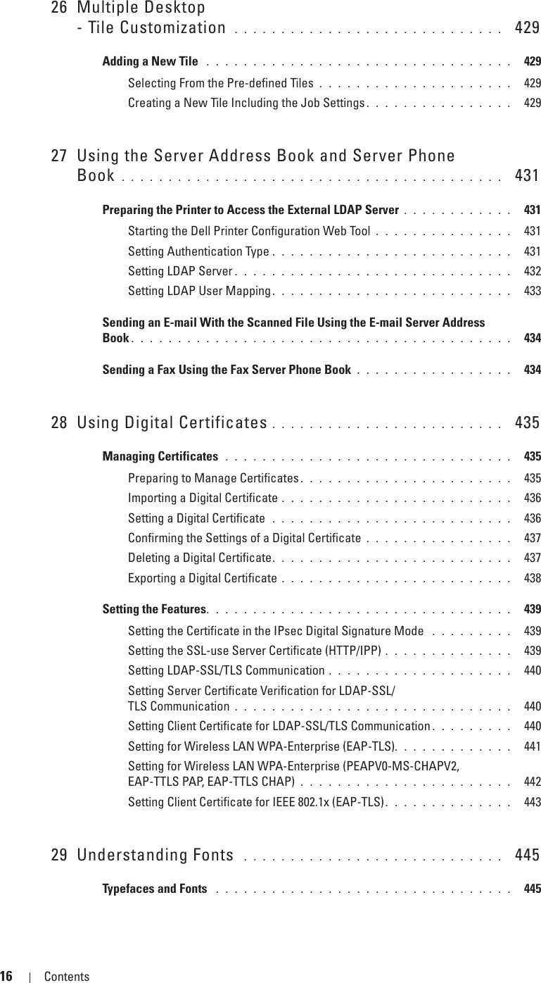 16 Contents Template Last Updated - 2/7/200726 Multiple Desktop- Tile Customization  . . . . . . . . . . . . . . . . . . . . . . . . . . . . .   429Adding a New Tile  . . . . . . . . . . . . . . . . . . . . . . . . . . . . . . . . .  429Selecting From the Pre-defined Tiles . . . . . . . . . . . . . . . . . . . . .  429Creating a New Tile Including the Job Settings . . . . . . . . . . . . . . . .  42927 Using the Server Address Book and Server Phone Book . . . . . . . . . . . . . . . . . . . . . . . . . . . . . . . . . . . . . . . . .   431Preparing the Printer to Access the External LDAP Server . . . . . . . . . . . .  431Starting the Dell Printer Configuration Web Tool . . . . . . . . . . . . . . .  431Setting Authentication Type . . . . . . . . . . . . . . . . . . . . . . . . . .  431Setting LDAP Server . . . . . . . . . . . . . . . . . . . . . . . . . . . . . .  432Setting LDAP User Mapping. . . . . . . . . . . . . . . . . . . . . . . . . .  433Sending an E-mail With the Scanned File Using the E-mail Server Address Book . . . . . . . . . . . . . . . . . . . . . . . . . . . . . . . . . . . . . . . . .  434Sending a Fax Using the Fax Server Phone Book . . . . . . . . . . . . . . . . .  43428 Using Digital Certificates . . . . . . . . . . . . . . . . . . . . . . . . .   435Managing Certificates  . . . . . . . . . . . . . . . . . . . . . . . . . . . . . . .  435Preparing to Manage Certificates . . . . . . . . . . . . . . . . . . . . . . .  435Importing a Digital Certificate . . . . . . . . . . . . . . . . . . . . . . . . .  436Setting a Digital Certificate  . . . . . . . . . . . . . . . . . . . . . . . . . .  436Confirming the Settings of a Digital Certificate . . . . . . . . . . . . . . . .  437Deleting a Digital Certificate. . . . . . . . . . . . . . . . . . . . . . . . . .  437Exporting a Digital Certificate . . . . . . . . . . . . . . . . . . . . . . . . .  438Setting the Features. . . . . . . . . . . . . . . . . . . . . . . . . . . . . . . . .  439Setting the Certificate in the IPsec Digital Signature Mode  . . . . . . . . .  439Setting the SSL-use Server Certificate (HTTP/IPP) . . . . . . . . . . . . . .  439Setting LDAP-SSL/TLS Communication . . . . . . . . . . . . . . . . . . . .  440Setting Server Certificate Verification for LDAP-SSL/TLS Communication . . . . . . . . . . . . . . . . . . . . . . . . . . . . . .  440Setting Client Certificate for LDAP-SSL/TLS Communication . . . . . . . . .  440Setting for Wireless LAN WPA-Enterprise (EAP-TLS). . . . . . . . . . . . .  441Setting for Wireless LAN WPA-Enterprise (PEAPV0-MS-CHAPV2, EAP-TTLS PAP, EAP-TTLS CHAP) . . . . . . . . . . . . . . . . . . . . . . .  442Setting Client Certificate for IEEE 802.1x (EAP-TLS). . . . . . . . . . . . . .  44329 Understanding Fonts  . . . . . . . . . . . . . . . . . . . . . . . . . . . .   445Typefaces and Fonts  . . . . . . . . . . . . . . . . . . . . . . . . . . . . . . . .  445