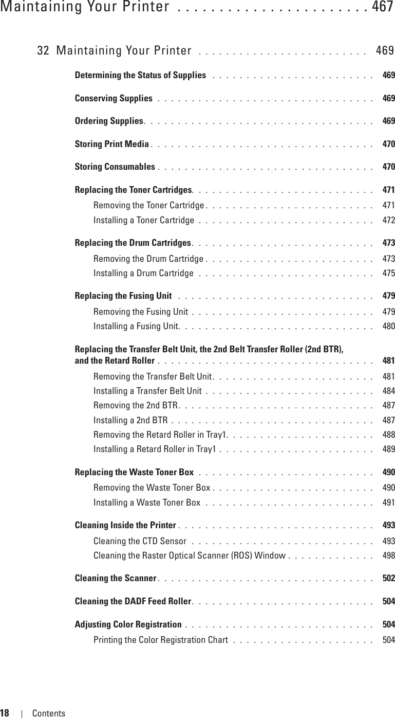 18 Contents Template Last Updated - 2/7/2007Maintaining Your Printer  . . . . . . . . . . . . . . . . . . . . . . . 46732 Maintaining Your Printer  . . . . . . . . . . . . . . . . . . . . . . . . .   469Determining the Status of Supplies  . . . . . . . . . . . . . . . . . . . . . . . .  469Conserving Supplies  . . . . . . . . . . . . . . . . . . . . . . . . . . . . . . . .  469Ordering Supplies. . . . . . . . . . . . . . . . . . . . . . . . . . . . . . . . . .  469Storing Print Media . . . . . . . . . . . . . . . . . . . . . . . . . . . . . . . . .  470Storing Consumables . . . . . . . . . . . . . . . . . . . . . . . . . . . . . . . .  470Replacing the Toner Cartridges. . . . . . . . . . . . . . . . . . . . . . . . . . .  471Removing the Toner Cartridge . . . . . . . . . . . . . . . . . . . . . . . . .  471Installing a Toner Cartridge  . . . . . . . . . . . . . . . . . . . . . . . . . .  472Replacing the Drum Cartridges. . . . . . . . . . . . . . . . . . . . . . . . . . .  473Removing the Drum Cartridge . . . . . . . . . . . . . . . . . . . . . . . . .  473Installing a Drum Cartridge  . . . . . . . . . . . . . . . . . . . . . . . . . .  475Replacing the Fusing Unit  . . . . . . . . . . . . . . . . . . . . . . . . . . . . .  479Removing the Fusing Unit . . . . . . . . . . . . . . . . . . . . . . . . . . .  479Installing a Fusing Unit. . . . . . . . . . . . . . . . . . . . . . . . . . . . .  480Replacing the Transfer Belt Unit, the 2nd Belt Transfer Roller (2nd BTR), and the Retard Roller . . . . . . . . . . . . . . . . . . . . . . . . . . . . . . . .  481Removing the Transfer Belt Unit. . . . . . . . . . . . . . . . . . . . . . . .  481Installing a Transfer Belt Unit . . . . . . . . . . . . . . . . . . . . . . . . .  484Removing the 2nd BTR. . . . . . . . . . . . . . . . . . . . . . . . . . . . .  487Installing a 2nd BTR . . . . . . . . . . . . . . . . . . . . . . . . . . . . . .  487Removing the Retard Roller in Tray1. . . . . . . . . . . . . . . . . . . . . .  488Installing a Retard Roller in Tray1 . . . . . . . . . . . . . . . . . . . . . . .  489Replacing the Waste Toner Box  . . . . . . . . . . . . . . . . . . . . . . . . . .  490Removing the Waste Toner Box . . . . . . . . . . . . . . . . . . . . . . . .  490Installing a Waste Toner Box  . . . . . . . . . . . . . . . . . . . . . . . . .  491Cleaning Inside the Printer . . . . . . . . . . . . . . . . . . . . . . . . . . . . .  493Cleaning the CTD Sensor  . . . . . . . . . . . . . . . . . . . . . . . . . . .  493Cleaning the Raster Optical Scanner (ROS) Window . . . . . . . . . . . . .  498Cleaning the Scanner . . . . . . . . . . . . . . . . . . . . . . . . . . . . . . . .  502Cleaning the DADF Feed Roller. . . . . . . . . . . . . . . . . . . . . . . . . . .  504Adjusting Color Registration . . . . . . . . . . . . . . . . . . . . . . . . . . . .  504Printing the Color Registration Chart  . . . . . . . . . . . . . . . . . . . . .  504