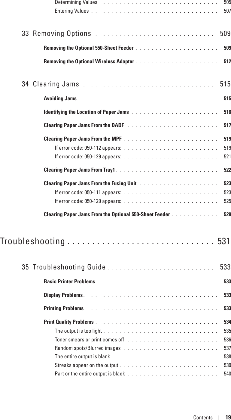 Template Last Updated - 2/7/2007 Contents 19Determining Values . . . . . . . . . . . . . . . . . . . . . . . . . . . . . .   505Entering Values . . . . . . . . . . . . . . . . . . . . . . . . . . . . . . . .   50733 Removing Options  . . . . . . . . . . . . . . . . . . . . . . . . . . . . . .   509Removing the Optional 550-Sheet Feeder . . . . . . . . . . . . . . . . . . . . .   509Removing the Optional Wireless Adapter . . . . . . . . . . . . . . . . . . . . .   51234 Clearing Jams  . . . . . . . . . . . . . . . . . . . . . . . . . . . . . . . . .   515Avoiding Jams  . . . . . . . . . . . . . . . . . . . . . . . . . . . . . . . . . . .   515Identifying the Location of Paper Jams  . . . . . . . . . . . . . . . . . . . . . .   516Clearing Paper Jams From the DADF  . . . . . . . . . . . . . . . . . . . . . . .   517Clearing Paper Jams From the MPF . . . . . . . . . . . . . . . . . . . . . . . .   519If error code: 050-112 appears: . . . . . . . . . . . . . . . . . . . . . . . .   519If error code: 050-129 appears: . . . . . . . . . . . . . . . . . . . . . . . .   521Clearing Paper Jams From Tray1 . . . . . . . . . . . . . . . . . . . . . . . . . .   522Clearing Paper Jams From the Fusing Unit  . . . . . . . . . . . . . . . . . . . .   523If error code: 050-111 appears: . . . . . . . . . . . . . . . . . . . . . . . .   523If error code: 050-129 appears: . . . . . . . . . . . . . . . . . . . . . . . .   525Clearing Paper Jams From the Optional 550-Sheet Feeder . . . . . . . . . . . .   529Troubleshooting . . . . . . . . . . . . . . . . . . . . . . . . . . . . . .  53135 Troubleshooting Guide . . . . . . . . . . . . . . . . . . . . . . . . . . .   533Basic Printer Problems. . . . . . . . . . . . . . . . . . . . . . . . . . . . . . .   533Display Problems . . . . . . . . . . . . . . . . . . . . . . . . . . . . . . . . . .   533Printing Problems  . . . . . . . . . . . . . . . . . . . . . . . . . . . . . . . . .   533Print Quality Problems . . . . . . . . . . . . . . . . . . . . . . . . . . . . . . .   534The output is too light . . . . . . . . . . . . . . . . . . . . . . . . . . . . .   535Toner smears or print comes off  . . . . . . . . . . . . . . . . . . . . . . .   536Random spots/Blurred images  . . . . . . . . . . . . . . . . . . . . . . . .   537The entire output is blank . . . . . . . . . . . . . . . . . . . . . . . . . . .   538Streaks appear on the output . . . . . . . . . . . . . . . . . . . . . . . . .   539Part or the entire output is black  . . . . . . . . . . . . . . . . . . . . . . .   540